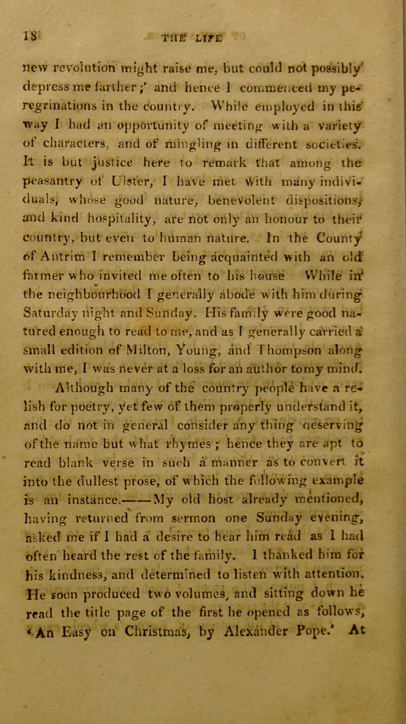 n new revolution might raise me, but could not possibly' depress me furtherand hence 1 commenced my pe- regrinations in the Country. While employed in this' way I had an opportunity of meeting w ith a Variety of characters, and of mingling in different societies. It is but justice here to remark that among the peasantry of Ulster,' I have met With many indivi- duals, whose good nature, benevolent dispositions,1 and kind hospitality, are not only an honour to their country, but even to human nature. In the County of Antrim I remember being acquainted with an old farmer who invited me often to his house While in? the neighbourhood I generally iibod'e w ith him during1 Saturday night and Sunday. His family were good na- tured enough to read to me, and as f generally carried a small edition of Milton, Young, and T hompson along with me, I was never at a loss for an author tomy mind. Although many of the country people have a re- lish for poetry, yet few of them properly understand it, and do not in general consider any thing deserving of the name but what rhymes ; hence they are apt to read blank verse in such a manner as to convert it j into the dullest prose, of which the following example is an instance. My old host already mentioned, having returned from sermon one Sunday evening, asked me if I had a desire to hear him read as I had often heard the rest of the family. 1 thanked him for his kindness, and determined to listen with attention. He soon produced two volumes, and sitting down he read the title page of the first he opened as follows, * An Easy on Christmas, by Alexander Pope/ At