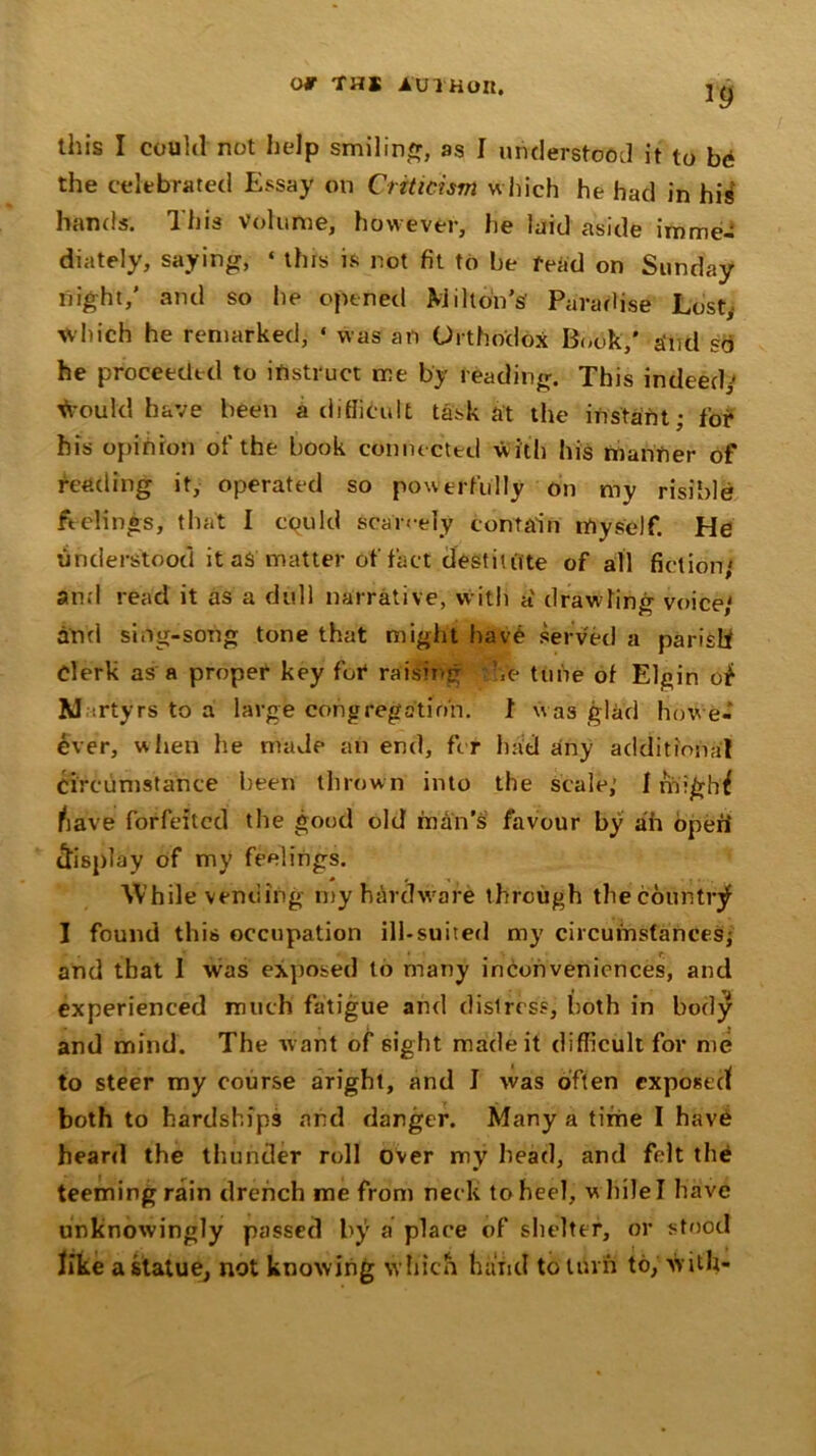 *9 this I could not help smiling, as I understood it to be the celebrated Essay on Criticism which he had in his hands. This Volume, however, he laid aside imme- diately, saying, « this is not fit to be read on Sunday night,’ and so he opened Milton’s Paradise Lost, which he remarked, * was an Orthodox Book,' a’iid so he proceeded to instruct me by reading. This indeed; foul'd have been a difficult task at the instant; for his opinion of the book connected W ith his manner of feeding it, operated so powerfully on my risible feelings, that I cquld scarcely contain myself. He understood it as matter of fact destitute of all fiction' and read it as a dull narrative, with a' drawling voice,' and sing-song tone that might have served a parish Clerk as a proper key for raising \e tune of Elgin of Martyrs to a large congregation. 1 was glad howe- ever, when he made an end, for had any additional circumstance been thrown into the scale; 1 rnighf have forfeited the good old man’s favour by ah open’ display of my feelings. While vending my hardware through the country I found this occupation ill-suited my circumstances; and that I was exposed to many inconveniences, and experienced much fatigue and distress, both in body and mind. The want of sight made it difficult for me to steer my course aright, and I was often exposed both to hardships and danger. Many a time I have heard the thunder roll over my head, and felt the teeming rain drench me from neck to heel, while I have unknowingly passed by a place of shelter, or stood like a statue, not knowing which hand to turn to, with-