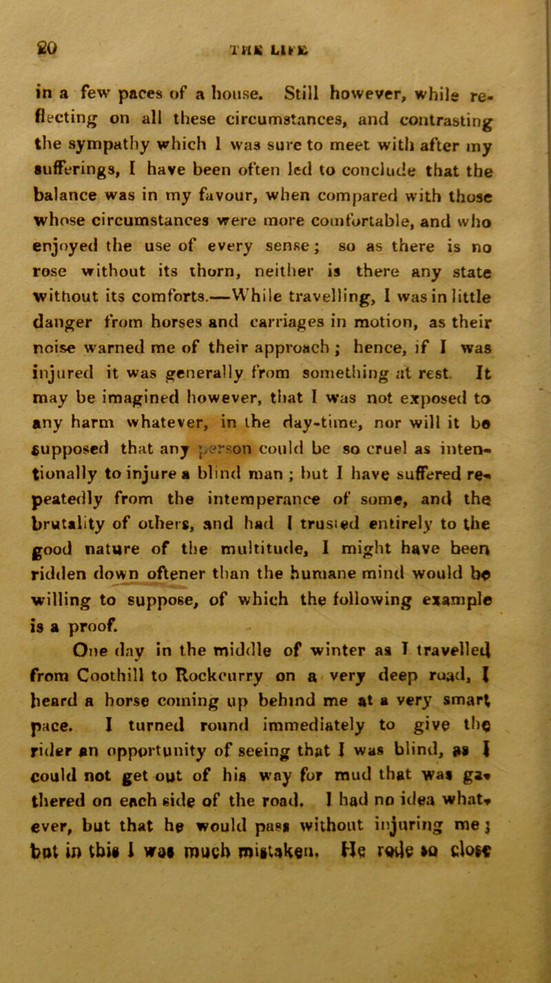 £0 THIS LUX in a few paces of a house. Still however, while re- flecting on all these circumstances, and contrasting the sympathy which 1 was sure to meet with after my sufferings, [ have been often led to conclude that the balance was in my favour, when compared with those whose circumstances were more comfortable, and who enjoyed the use of every sense; so as there is no rose without its thorn, neither is there any state without its comforts.—While travelling, I was in little danger from horses and carriages in motion, as their noise warned me of their approach ; hence, if I was injured it was generally from something at rest. It may be imagined however, that I was not exposed to any harm whatever, in the day-time, nor will it bo supposed that any person could be so cruel as inten- tionally to injure a blind man ; but I have suffered re- peatedly from the intemperance of some, and the brutality of others, and had 1 trusied entirely to the good nature of the multitude, I might have been ridden down oftener than the humane mind would bo willing to suppose, of which the following example is a proof. One day in the middle of winter as I travelled from Coothill to Rockcurry on a very deep ruad, l beard a horse coming up behind me at a very smart pace. I turned round immediately to give the rider an opportunity of seeing that I was blind, as I could not get out of hia way for mud that was ga* thered on each 6ide of the road, I had no idea what* ever, but that he would pas* without injuring me j but in this I was much mistaken, He ruvie so close