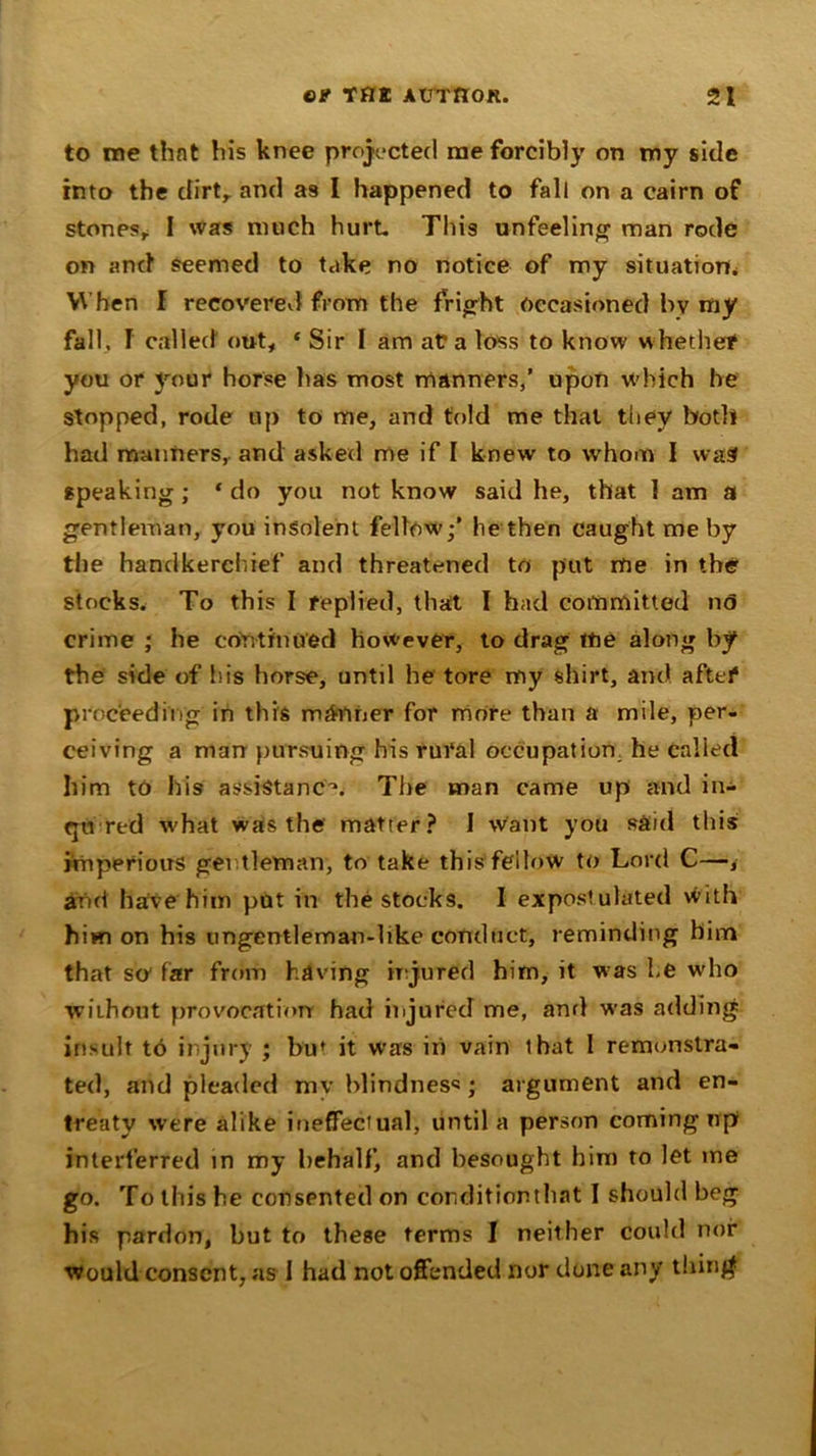 to me that his knee projected me forcibly on my side into the dirt, and as I happened to fall on a cairn of stonpsr I was much hurt. This unfeeling man rode on and seemed to take no notice of my situation* When I recoverevl from the fright Occasioned bv my fall, f called out, ‘ Sir I am at a loss to know whether you or your horse has most manners/ upon which he stopped, rode up to me, and told me that they both had manners, and asked me if I knew to whom I was speaking; 1 do you not know said he, that 1 am a gentleman, you insolent fellow/ he then caught me by the handkerchief and threatened to put me in the stocks. To this I replied, that I had committed n<5 crime ; he continued however, to drag tne along by the side of his horse, until he tore my shirt, and after proceeding in this manner for more than a mile, per- ceiving a man pursuing his rural occupation, he called him to his assistance The man came up and in- qu red v'hat was the matter? 1 want you said this imperious gentleman, to take this fellow to Lord C—, and have him put in the stocks. I expost ulated with him on his ungentleman-hke conduct, reminding him that so far from having injured him, it was he who without provocation had injured me, and was adding insult to injury ; buf it was in vain that 1 remonstra- ted, and pleaded mv blindness; argument and en- treaty were alike ineffectual, until a person coming up interferred in my behalf, and besought him to let me go. To this he consented on corditionthat I should beg his pardon, but to these terms I neither could nor Would consent, as 1 had not offended nor done any thing