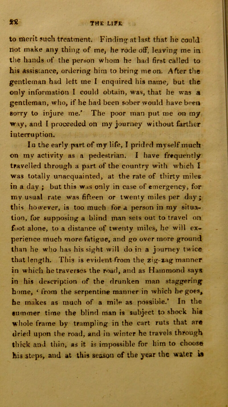 to merit such treatment. Finding at last that he could not make any thing of me, he rode off, leaving me in the hands of the person whom he had first called to his assistance, ordering him to bring me on. After the gentleman had left me I enquired his name, but the only information I could obtain, was, that he was a gentleman, who, if he had been sober would have been sorry to injure me.’ The poor man put me on my way, and I proceeded on my journey without farther interruption. In the early part of my life, I prided myself much on rav activity as a pedestrian. I have frequently travelled through a part of the country with which I was totally unacquainted, at the rate of thirty miles in a day ; but this was only in case of emergency, for my usual rate was fifteen or twenty miles per day; this however, is too much for a person in my situa- tion, for supposing a blind man sets out to travel on foot alone, to a distance of twenty miles, he will ex- perience much more fatigue, and go over more ground than he who has his sight will do in a journey twice that length. This is evident from the zig-iag manner in which he traverses the road, and as Hammond says in his description of the drunken man staggering home, ‘ from the serpentine manner in which he goes, he makes as much of a mile as possible.’ In the summer time the blind man is subject to shock hie whole frame by trampling in the cart ruts that are dried upon the road, and in winter he travels through thick and thin, as it is impossible for him to choose his steps, and at this season of the year the water is