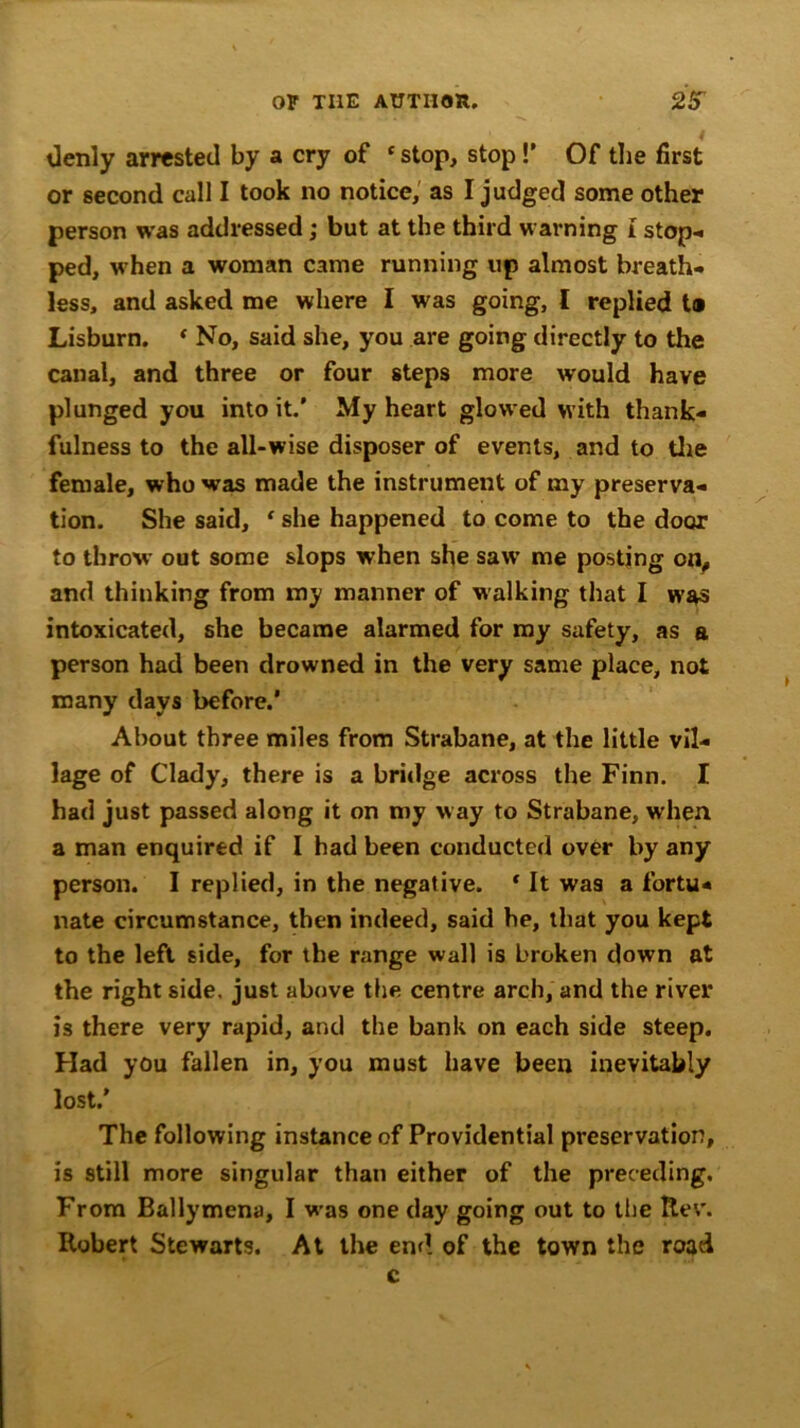 denly arrested by a cry of 1 stop, stop!’ Of the first or second call I took no notice, as I judged some other person was addressed; but at the third warning I stop* ped, w hen a woman came running up almost breath- less, and asked me where I was going, I replied t® Lisburn. ‘ No, said she, you are going directly to the canal, and three or four steps more would have plunged you into it.' My heart glowed with thank- fulness to the all-wise disposer of events, and to the female, who was made the instrument of my preserva- tion. She said, ‘ she happened to come to the door to throw out some slops when she saw me posting on, and thinking from my manner of walking that I was intoxicated, she became alarmed for my safety, as a person had been drowned in the very same place, not many days before.’ About three miles from Strabane, at the little vil- lage of Clady, there is a bridge across the Finn. I had just passed along it on my way to Strabane, when a man enquired if I had been conducted over by any person. I replied, in the negative. r It was a fortu- nate circumstance, then indeed, said be, that you kept to the left side, for the range wall is broken down at the right side, just above the centre arch, and the river is there very rapid, and the bank on each side steep. Had you fallen in, you must have been inevitably lost.’ The following instance of Providential preservation, is still more singular than either of the preceding. From Ballymena, I was one day going out to the Rev. Robert Stewarts. At the end of the town the road c