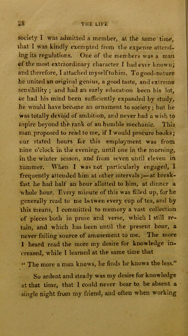 society I was admitted a member, at the same time, that I was kindly exempted from the expense attend- ing its regulations. One of the members was a man of the most extraordinary character I had ever known; and therefore, I attached myself tohim. To good-nature he united an original genius, a good taste, and extreme sensibility; and had an early education been his lot, or had his mind been sufficiently expanded by study, he would have become an ornament to society; but he was totally devoid of ambition, and never had a wish to aspire beyond th^ rank of an humble mechanic. This man proposed to read to me, if I would procure books; our stated hours for this employment was from nine o’clock in the evening, until one in the morning, in the winter season, and from seven until eleven in summer. When I was not particularly engaged, I frequently attended him at other intervals;—at break- fast he had half an hour allotted to him, at dinner a whole hour. Every minute of this was filled up, for he generally read to me betwen every cup of tea, and by this means, I committed to memory a vast collection of pieces both in prose and verse, which 1 still re- tain, and which has been until the present hour, a never failing source of amusement to me. The more 1 heard read the more my desire for knowledge in- creased, while I learned at the same time that “ The more a man knows, he finds he knows the less.” So ardent and steaJy was my desire for knowledge at that time, that I could never bear to be absent a single night from my friend, and often when working