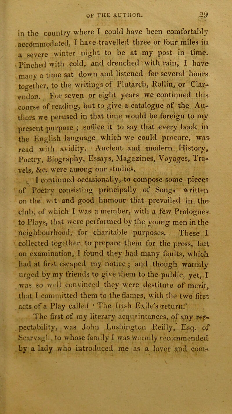 in the country where I could have been comfortably accommodated, I have travelled three or four miles in a severe winter night to be at my post in time. Pinched with cold, and drenched with rain, I have many a time sat down and listened for several hours together, to the writings of Plutarch, Rollin, or Clar- endon. For seven or eight years we continued this course of reading, but to give a catalogue of the Au- thors we perused in that time would be foreign to my present purpose ; suffice it to say that every book in the English language which we could procure, was read with avidity. Ancient and modern History, Poetry, Biography, Essays, Magazines, Voyages, Tra- vels, &c. were among our studies. . I continued occasionally, to compose some pieces of Poetry consisting principally of Songs Written on the wit and good humour that prevailed in the club, of which I was a member, with a few Prologues to Plays, that were performed by the young men in the neighbourhood, for charitable purposes. These I collected together to prepare them for the press, but on examination, I found they had many faults, which had at first escaped my notice; and though warmly urged by my friends to give them to the public, yet, I was so well convinced they were destitute of merit, that l committed them to the flames, with the two first acts of a Play called ‘The Irish Exile’s'return.’ The first of my literary acquaintances, of any res- pectability, was John Lushj.ngton Reilly, Esq. of Scarvagh to whose family I wras warmly recommended by a lady who introduced rae as a lover and com-