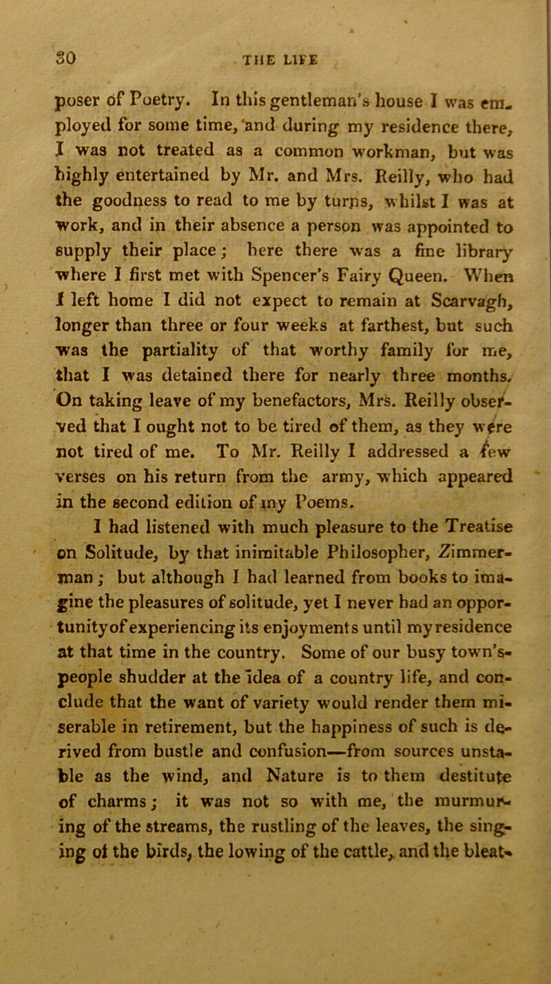 poser of Poetry. In this gentleman’s house I was em- ployed for some time,'and during my residence there, I was not treated as a common workman, but was highly entertained by Mr. and Mrs. Reilly, who had the goodness to read to me by tur.ns, whilst I was at work, and in their absence a person was appointed to supply their place; here there was a fine library where I first met with Spencer's Fairy Queen. When I left home I did not expect to remain at Scarvagh, longer than three or four weeks at farthest, but such was the partiality of that worthy family for me, that I was detained there for nearly three months. On taking leave of my benefactors, Mrs. Reilly obser- ved that I ought not to be tired of them, as they were not tired of me. To Mr. Reilly I addressed a <few verses on his return from the army, which appeared in the second edition of my Poems. I had listened with much pleasure to the Treatise on Solitude, by that inimitable Philosopher, Zimmer- man ; but although I had learned from books to ima- gine the pleasures of solitude, yet I never had an oppor- tunity of experiencing its enjoyments until my residence at that time in the country. Some of our busy towns- people shudder at the idea of a country life, and con- clude that the want of variety would render them mi- serable in retirement, but the happiness of such is de- rived from bustle and confusion—from sources unsta- ble as the wind, and Nature is to them destitute of charms; it was not so with me, the murmur- ing of the streams, the rustling of the leaves, the sing- ing ot the birds, the lowing of the cattle,, and the bleat*