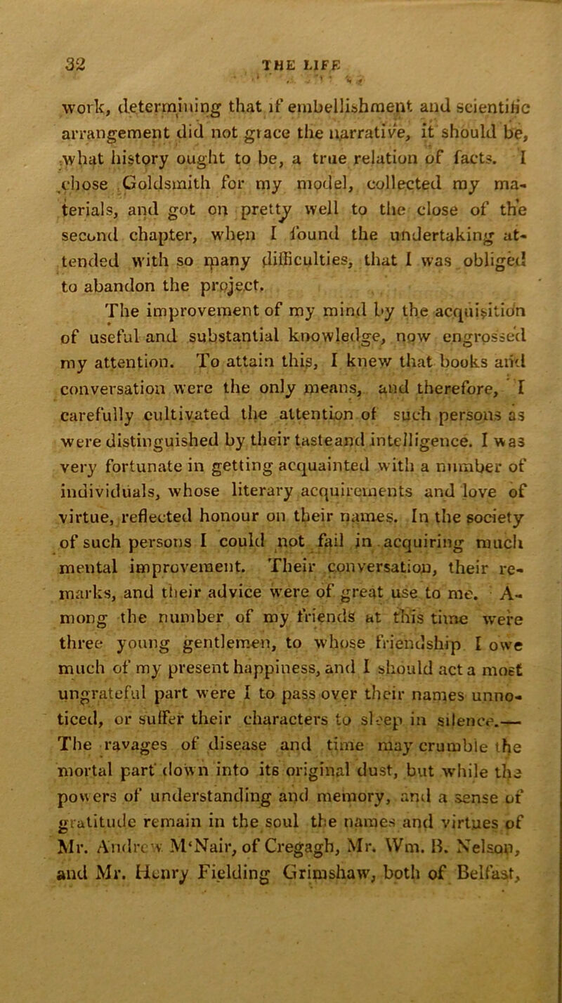' vi. JTT 7 j!* work, determining that if embellishment and scientific arrangement did not grace the narrative, it should be, what history ought to be, a true relation of facts. I .chose Goldsmith for my model, collected my ma- terials, and got on pretty well to the close of the second chapter, when I found the undertaking at- tended with so ipany difficulties, that I was obliged to abandon the project. The improvement of my mind by the acquisition of useful and substantial knowledge, now engrossed my attention. To attain this, I knew that books arid conversation were the only means, and therefore, T carefully cultivated the attention of such persons as were distinguished by their tasteaml intelligence. I was very fortunate in getting acquainted with a number of individuals, whose literary acquirements and love of virtue, reflected honour on tbeir names. In the society of such persons I could not fail in . acquiring much mental improvement. Their conversation, their re- marks, and their advice were of great use to me. A- mong the number of my friends at this time were three young gentlemen, to whose friendship I owe much of my present happiness, and I should act a most ungrateful part were I to pass over their names unno- ticed, or suffer their characters to sleep in silence.— The ravages of disease and time may crumble the mortal part down into its original dust, but while the powers of understanding and memory, and a sense of gratitude remain in the soul the names and virtues of Mr. Andrew. M'Nair, of Cregagb, Mr. Wm. B. Nelson, and Mr. Henry Fielding Grimshaw, both of Belfast,