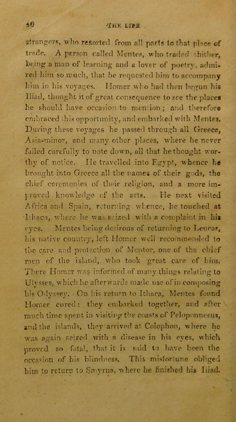 Strangors, who resorted from all parts to tTiat place of trade. A person called Men tea, who traded hither, feeing' a man of learning and a lover of poetrj7, admi- red him so much, that he requested him to accompany him in his voyages, Homer wl o had then begun his Iliad, thought it of great consequence to see the places he should have occasion to mention; and therefore embraced ibis opportunity, and embarked with Mentes. During these voyages he passed through all Greece, Asia-minor, and many other places, where he never failed carefully to note down, all that bethought wor- thy of notice. He travelled into Egypt, whence he brought into Greece all the names of their g >ds, the chief ceremonies of their religion, and a more im- proved knowledge of the arts. He next visited Africa and Spain, returning whence, he touched at •Ithaca, where lie wa; seized with a complaint in his eyes. Mentes being desirous of returning to Leu ray, his native country, left Homer well recommended to the cr«re and protection of Mentor, one of the chief men of the island, who took great care of him. There Homer was informed of many things relating to Ulysses, which he afterwards made use ofin composing his Odyssey. On his return to Ithaca, Mentes found Horner cured: they embarked together, and after much time spent in visiting the coasts of Peloponnesus, and the islands, they arrived at Colophon, where he was again seized with n disease in his eyes, which proved so fatal, that it is said to have been the occasion of his blindness. This misfortune obliged him to return to Smyrna, where he finished his Iiiad.