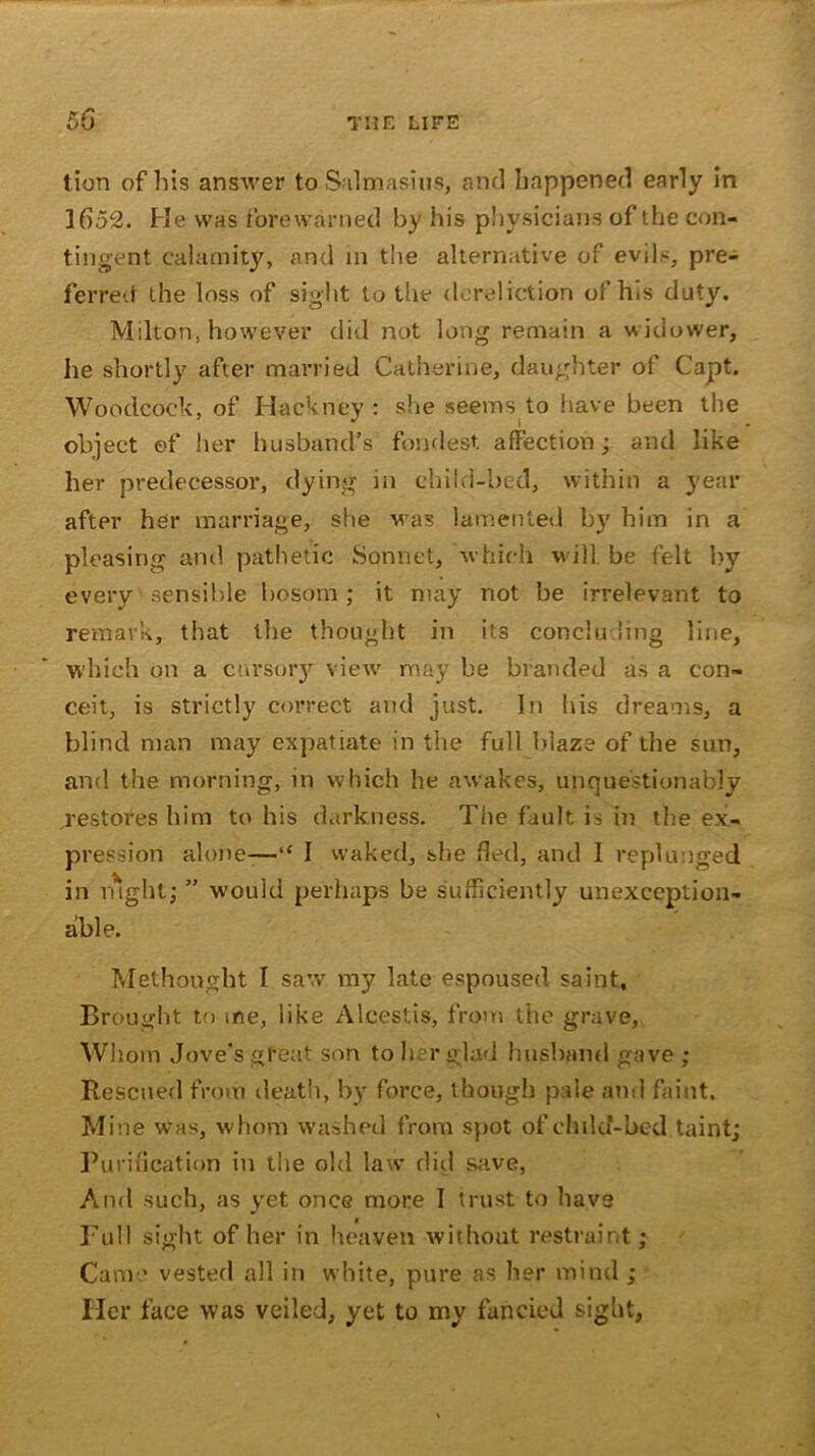 t ion of his answer to Salmasins, and happened early in J652. Pie was forewarned by his physicians of the con- tingent calamity, and in the alternative of evils, pre- ferred the loss of sight to the dereliction of his duty. Milton, however did not long remain a widower, he shortly after married Catherine, daughter oi Capt. Woodcock, of Hackney: she seevns to have been the object ©f her husband’s fondest affection; and like her predecessor, dying in child-bed, within a year after her marriage, she was lamented by him in a pleasing and pathetic Sonnet, which will, be felt by every' sensible bosom; it may not be irrelevant to remark, that the thought in its concluding line, which on a cursory view may be branded as a con- ceit, is strictly correct and just. In his dreams, a blind man may expatiate in the full blaze of the sun, and the morning, in which he awakes, unquestionably restores him to his darkness. The fault is in the ex- pression alone—“ I waked, she fled, and I replunged in night; ” would perhaps be sufficiently unexception- able. Methought I saw my late espoused saint. Brought to me, like Alcestis, from the grave,. Whom Jove’s great son to her glad husband gave ; Rescued from death, by force, though pale and faint. Mine was, whom washed from spot of child-bed taint; Purification in the old law did save, And such, as yet once more I trust to have Full sight of her in heaven without restraint; Came vested all in white, pure as her mind ; Her face was veiled, yet to my fancied sight,