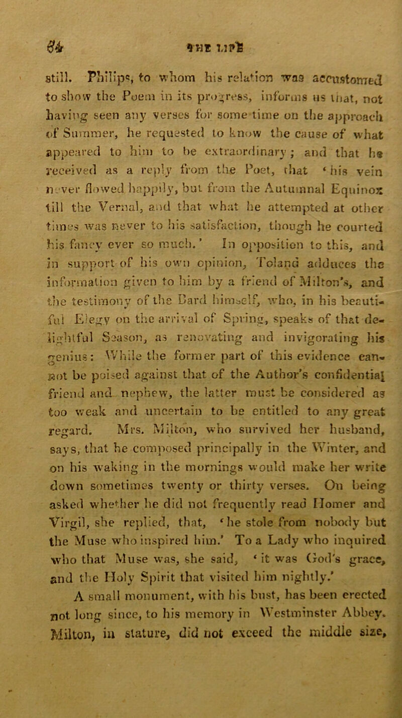 *HI UfOS #4r still. Philip*?, to whom his relation was accustomed to show the Poem in its progress, informs us mat, not having seen any verses for some time on the approach of Summer, he requested to know the cause of what appeared to him to be extraordinary; and that he received as a reply from the Poet, that ‘ his vein never flowed happily, but from the Autumnal Equinox till the Vernal, and that what he attempted at other times was never to his satisfaction, though he courted his fancy ever so much.’ In opposition to this, and in support-of his own opinion, Poland adduces the information given to him by a friend of Milton’s, and the testimony of the Bard himself, who, in his beauti- ful Elegv on the arrival of Spring, speaks of that de- lightful Season, as renovating and invigorating his genius: While the former part of this evidence ean- Bot be poised against that, of the Author's confidential friend and nephew, the latter must be considered as too weak and uncertain to be entitled to any great regard. Mrs. Milton, who survived her husband, says, that he composed principally in the Winter, and on his waking in the mornings would make her write down sometimes twenty or thirty verses. On being asked whether he did not frequently read Homer and Virgil, she replied, that, ‘he stole from nobody but the Muse who inspired him.' To a Lady who inquired who that Muse was, she said, * it was God's grace, and the Holy Spirit that visited him nightly.’ A small monument, with his bust, has been erected not long since, to his memory in Westminster Abbey. Milton, in stature, did not exceed the middle size.