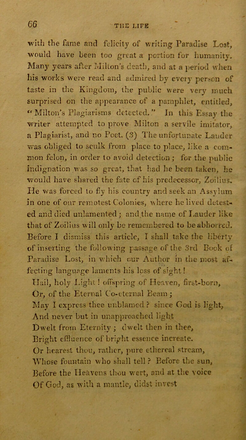 with the fame and felicity of writing Paradise Lost, would have been too great a portion for humanity. Many years after Milton’s death, and at a period when his works were read and admired by every person of taste in the Kingdom, the public were very much surprised on the appearance of a pamphlet, entitled, “ Milton’s Plagiarisms detected.” In this Essay the writer attempted to prove Milton a servile imitator, a Plagiarist, and no Poet. (3) The unfortunate Lauder was obliged to scuik from place to place, like a com- mon felon, in order to avoid detection; for the public indignation v.-as so great, that had he been taken, he would have shared the fate cf his predecessor, Zoilius. He was forced to fly his country ar.d seek an Assy!urn in one of our remotest Colonies, where he lived detest- ed and died unlamented; and the name of Lauder like that of Zoilius w ill only be remembered to be abhorred. Before I dismiss this article, I shall take the liberty of inserting the following passage of the 3rd Bock of Paradise Lost, in which our Author in the most af- fecting language laments his less of sight! Hail, holy Light! offspring of Heaven, first-born, Or, of the Eternal Co-eternal Beam; May I express thee unblamed ? since God is light. And never but in unapproached light Dwelt from Eternity ; dwelt then in thee. Bright effluence of bright essence increate. Or hearesl thou, rather, pure ethereal stream. Whose fountain w ho shall tell ? Before the sun. Before the Heavens thou wert, and at the voice Of God, as with a mantle, didst invest