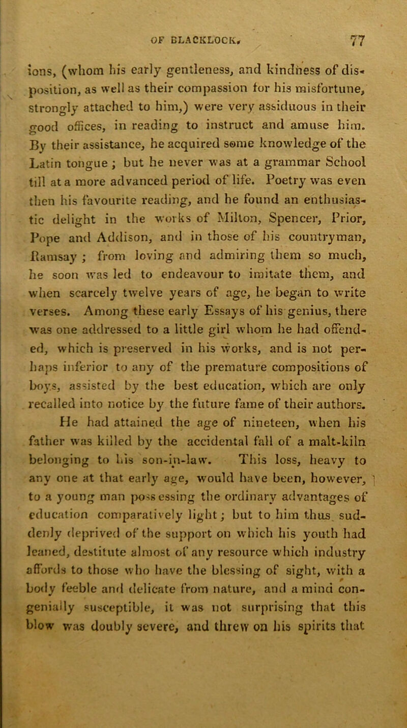 ions, (whom his early gentleness, and kindness of dis- position, as well as their compassion for his misfortune, strongly attached to him,) were very assiduous in their o-ood offices, in reading to instruct and amuse him. By their assistance, he acquired some knowledge of the Latin tongue ; but he never was at a grammar School till at a more advanced period of life. Poetry was even then his favourite reading, and he found an enthusias- tic delight in the works of Milton, Spencer, Prior, Pope and Addison, and in those of his countryman, Ramsay ; from loving and admiring them so much, he soon was led to endeavour to imitate them, and when scarcely twelve years of age, he began to write verses. Among these early Essays of his genius, there was one addressed to a little girl whom he had offend- ed, which is preserved in his works, and is not per- haps inferior to any of the premature compositions of boys, assisted by the best education, which are only recalled into notice by the future fame of their authors. He had attained the age of nineteen, when his father was killed by the accidental fall of a malt-kiln belonging to his son-in-law. This loss, heavy to any one at that early age, would have been, however, 1 to a young man possessing the ordinary advantages of education comparatively light; but to him thus sud- denly deprived of the support on which his youth had leaned, destitute almost of any resource which industry affords to those who have the blessing of sight, with a body feeble and delicate from nature, and a mind con- genially susceptible, it was not surprising that this blow was doubly severe, and threw oa his spirits that