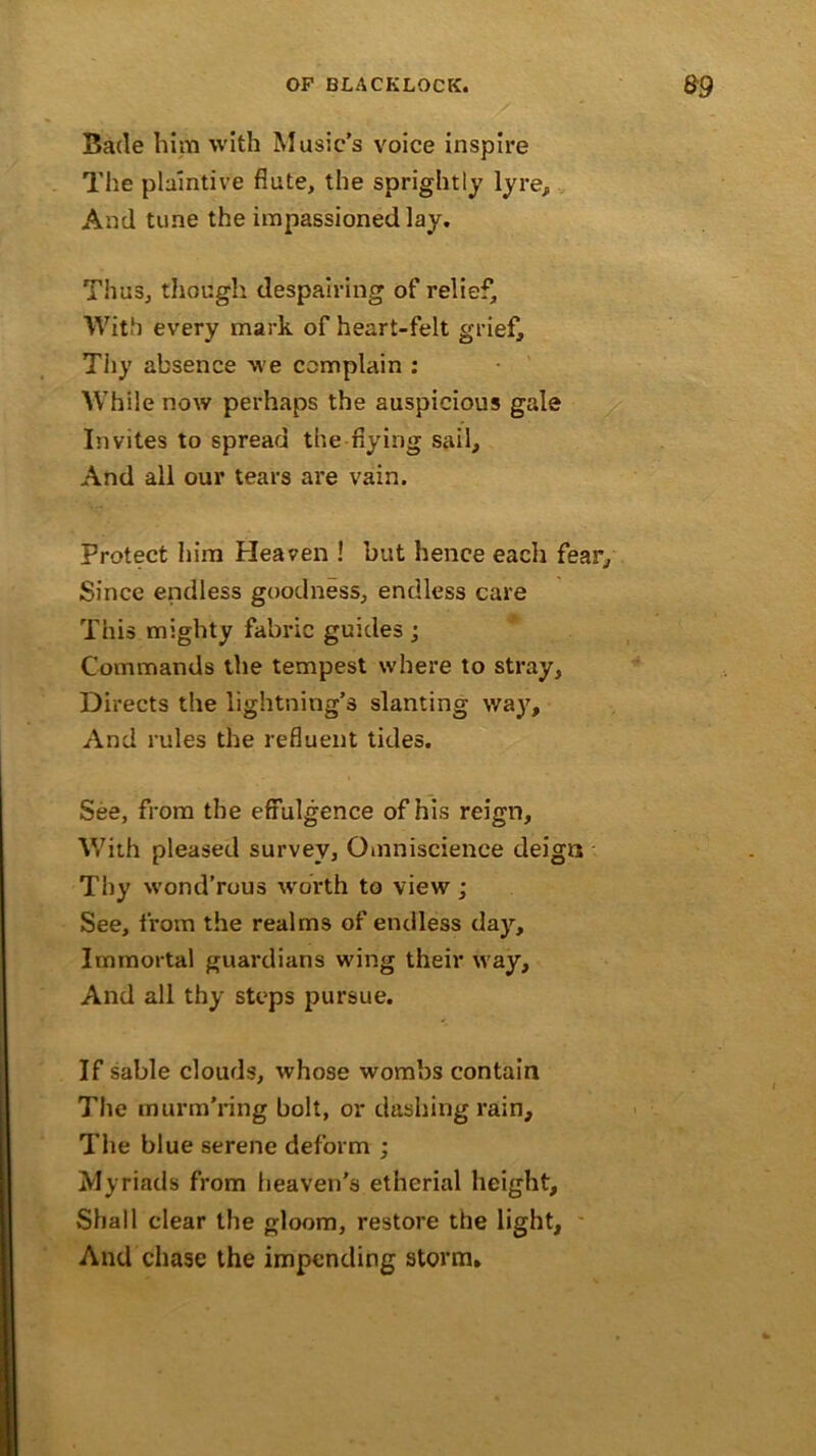 Bade him with Music’s voice inspire The plaintive flute, the sprightly lyre. And tune the impassioned lay. Thus, though despairing of relief. With every mark of heart-felt grief. Thy absence we complain : While now perhaps the auspicious gale Invites to spread the flying sail. And all our tears are vain. Protect him Heaven ! but hence each fear. Since endless goodness, endless care This mighty fabric guides ; Commands the tempest where to stray. Directs the lightning’s slanting way, And rules the refluent tides. See, from the effulgence of his reign. With pleased survey, Omniscience deign Thy wond’rous worth to view ; See, from the realms of endless day. Immortal guardians wing their way. And all thy steps pursue. If sable clouds, whose wombs contain The murm'ring bolt, or dashing rain. The blue serene deform ; Myriads from heaven's etherial height. Shall clear the gloom, restore the light. And chase the impending storm.