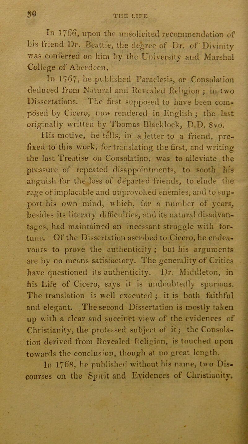 In 1766, upon the unsolicited recommendation of his friend Dr. Beattie, the degree of Dr. of Divinity v;as conferred on him by the University and Marshal College of Aberdeen, In 17^7, he published Paraclesis, or Consolation deduced from Natural and Revealed Religion ; in two Dissertations. The first supposed to have been com- posed by Cicero, now rendered in English ; the last originally written by Thomas Blaeklock, D.D. 8vo. His motive, he tells, in a letter to a friend, pre- fixed to this work, for translating the first, and writing the last Treatise on Consolation, was to alleviate the pressure of repeated disappointments, to sooth his anguish for the loss of departed friends, to elude the rage of implacable and unprovoked enemies, and to sup- port his own mind, which, for a number of years, besides its literary difficulties, and its natural disadvan- tages, had maintained an incessant struggle with tor- tum'. Of the Dissertation ascribed to Cicero, he endea- vours to prove the authenticity ; but his arguments are by no means satisfactory. The generality of Critics have questioned its authenticity. Dr. Middleton, in his Life of Cicero, says it is undoubtedly spurious. The translation is well executed ; it is both faithful and elegant. The second Dissertation is mostly taken up with a clear and succinct view of the evidences of Christianity, the professed subject of it; the Consola- tion derived from Revealed Religion, is touched upon towards the conclusion, though at no great length. In 1768, be published without his name, two Dis- courses on the Spirit and Evidences of Christianity,