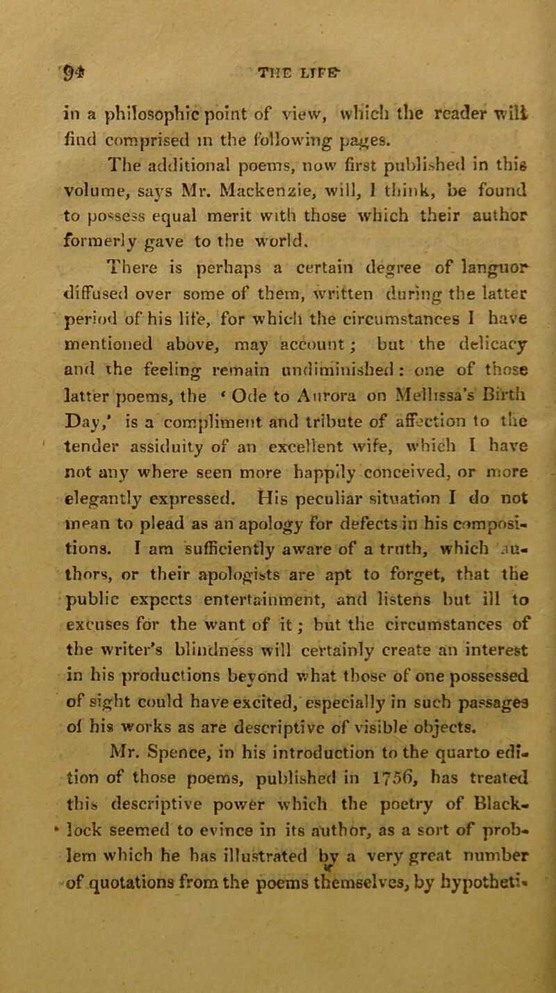 in a philosophic point of view, which the reader wilt find comprised in the following pages. The additional poems, now first published in this volume, says Mr. Mackenzie, will, 1 think, be found to possess equal merit with those which their author formerly gave to the world. There is perhaps a certain degree of languor diffused over some of them, written during the latter period of his life, for which the circumstances I have mentioned above, may account; but the delicacy and the feeling remain undiminisbed : one of those latter poems, the ‘ Ode to Aurora on Mellissa’s Birth Day,' is a compliment and tribute of affection to the tender assiduity of an excellent wife, which I have not any where seen more happily conceived, or more elegantly expressed. His peculiar situation I do not mean to plead as an apology for defects in his composi- tions. I am sufficiently aware of a truth, which au- thors, or their apologists are apt to forget, that the public expects entertainment, and listens but ill to excuses for the want of it; but the circumstances of the writer’s blindness will certainly create an interest in his productions beyond what those of one possessed of sight could have excited, especially in such passages of his works as are descriptive of visible objects. Mr. Spence, in his introduction to the quarto edi- tion of those poems, published in 175(1, has treated this descriptive power which the poetry of Black- * lock seemed to evince in its author, as a sort of prob- lem which he has illustrated Iry a very great number of quotations from the poems themselves, by hypotheti*