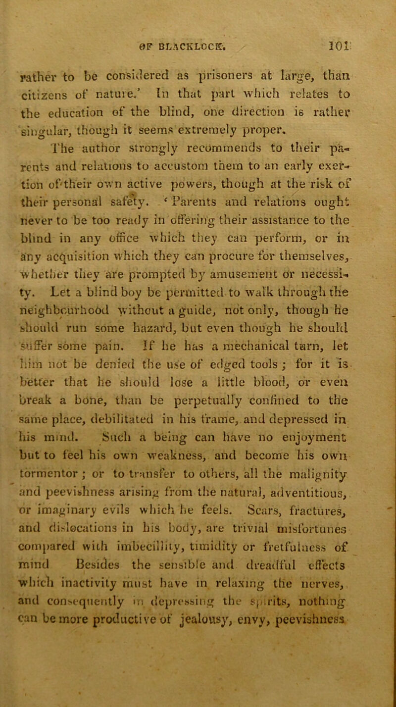 rather to be considered as prisoners at large, than citizens of natuie.’ In that part which relates to the education of the blind, one direction i6 rather singular, though it seems extremely proper. The author strongly recommends to their pa- rents and relations to accustom them to an early exer- tion of'their own active powers, though at the risk of their personal safety. f Parents and relations ought never to be too ready in offering their assistance to the blind in any office which they can perform, or in any acquisition which they can procure for themselves, whether they are prompted by amusement or necessi- ty. Let a blind boy be permitted to walk through the neighbourhood without a guide, not only, though he should run some hazard, but even though he should suffer some pain. If he has a mechanical tarn, let him not be denied the use of edged tools ; for it is better that he should lose a little blood, or even break a bone, than be perpetually confined to the same place, debilitated in his frame, and depressed in his mind. Such a being can have no enjoyment but to feel his own weakness, and become his own tormentor ; or to transfer to others, all the malignity and peevishness arising from the natural, adventitious, or imaginary evils which he feels. Scars, fractures, and dislocations in his body, are trivial misfortunes compared with imbecillity, timidity or fretfulness of mind Besides the sensible anti dreadful effects which inactivity must have in relaxing the nerves, and consequently in depressing the spirits, nothing can be more productive of jealousy, envy, peevishness