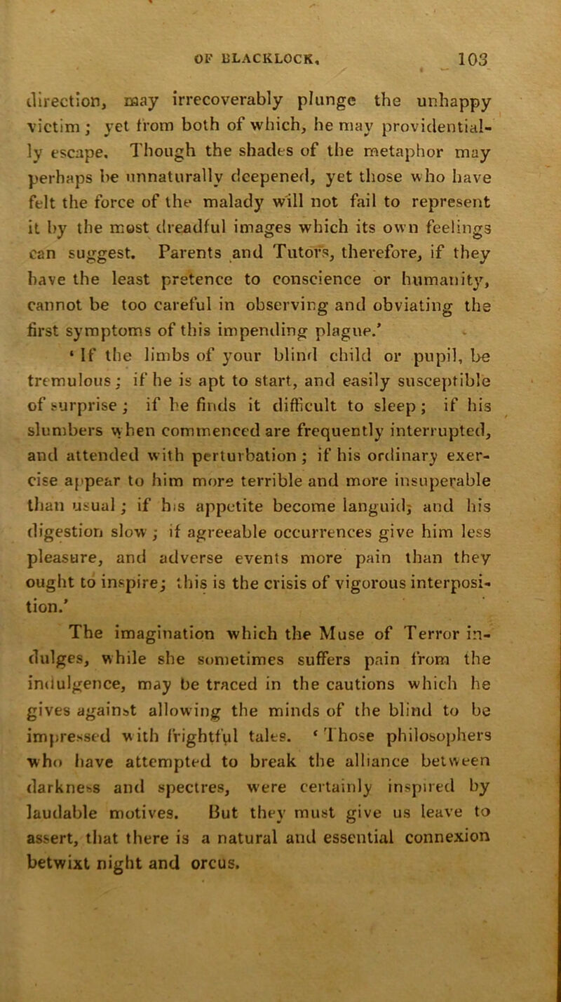 direction, may irrecoverably plunge the unhappy victim ; yet from both of which, he may providential- ly escape. Though the shades of the metaphor may perhaps be unnaturally deepened, yet those who have felt the force of the malady will not fail to represent it by the most dreadful images which its own feelings can suggest. Parents and Tutors, therefore, if they have the least pretence to conscience or humanity, cannot be too careful in observing and obviating the first symptoms of this impending plague.’ ‘ If the limbs of your blind child or pupil, be tremulous; if he is apt to start, and easily susceptible of surprise ; if he finds it difficult to sleep ; if his slumbers when commenced are frequently interrupted, and attended with perturbation; if his ordinary exer- cise appear to him more terrible and more insuperable than usual; if Ins appetite become languid; and his digestion slow ; if agreeable occurrences give him less pleasure, and adverse events more pain than they ought to inspire; this is the crisis of vigorous interposi- tion.’ The imagination which the Muse of Terror in- dulges, while she sometimes suffers pain from the indulgence, may be traced in the cautions which he gives against allowing the minds of the blind to be impressed with frightful tales. ‘Those philosophers who have attempted to break the alliance between darkness and spectres, were certainly inspired by laudable motives. But they must give us leave to assert, that there is a natural and essential connexion betwixt night and orcus.