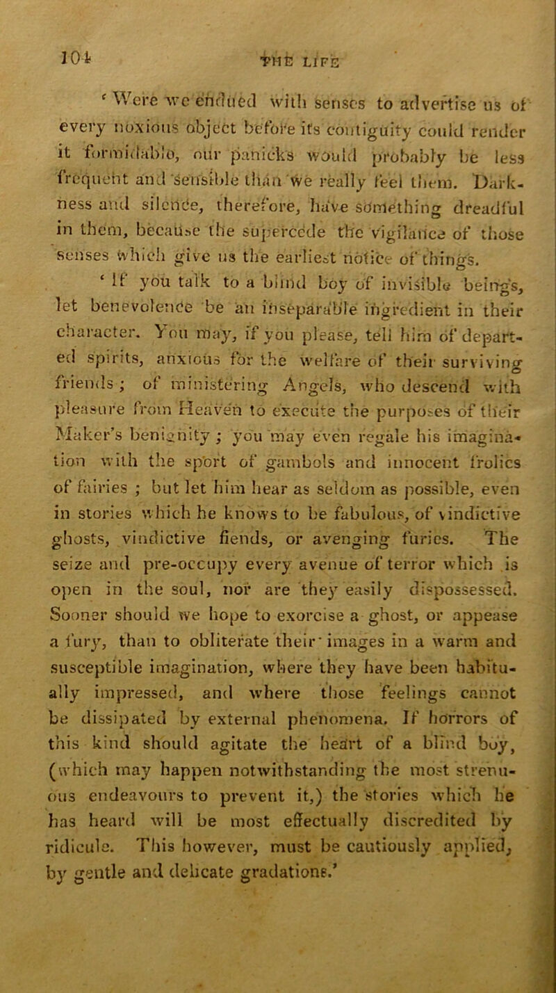 e Were 'weilftdued with senses to advertise us of every noxious object before its contiguity could render it formidable, our pa nicks would probably be less frequent and sensible than we really feel them. Dark- ness and silence, therefore, have something dreadful in them, becali.se the supercede the vigilance of those senses which give us the earliest notice of things. If you talk to a blind boy of invisible being's, let benevolence be an inseparable ingredient in their character. You may, if you please, tell him of depart- ed spirits, anxious for the welfare of their surviving © friends; of ministering Angels, who descend with pleasure from Heaven to execute the purposes of their Maker’s benignity; you may even regale his imagina- tion with the sport of gambols and innocent frolics of fairies ; but let him hear as seldom as possible, even in stories which he knows to be fabulous, of vindictive ghosts, vindictive fiends, or avenging furies. The seize and pre-occupy every avenue of terror which is open in the soul, nor are they easily dispossessed. Sooner should we hope to exorcise a ghost, or appease a fury, than to obliterate their' images in a warm and susceptible imagination, where they have been habitu- ally impressed, and where those feelings cannot be dissipated by external phenomena. If horrors of this kind should agitate the heart of a blind boy, (which may happen notwithstanding the most strenu- ous endeavours to prevent it,) the ‘stories which he has heard will be most effectually discredited by ridicule. This however, must be cautiously applied, by gentle and delicate gradation?.’