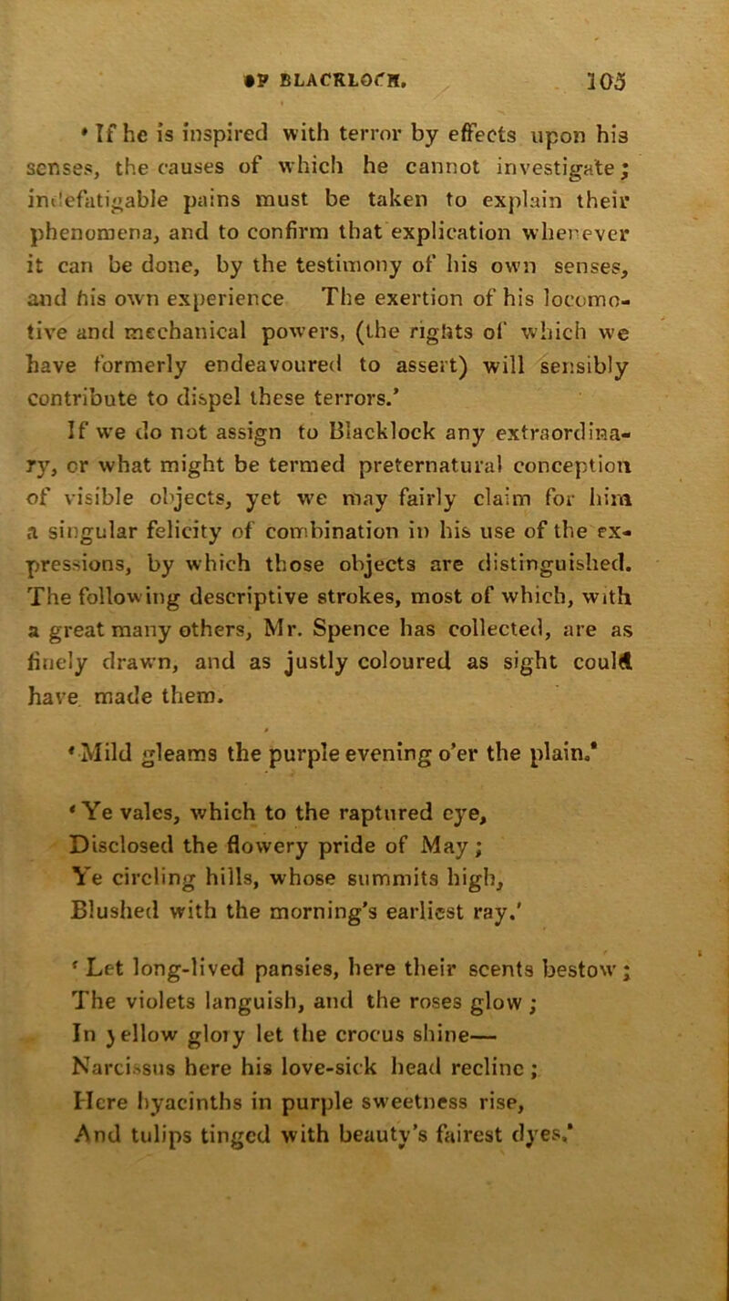 •P BLACRLOt'H. 103 * If he is inspired with terror by effects upon his senses, the causes of which he cannot investigate; indefatigable pains must be taken to explain their phenomena, and to confirm that explication wherever it can be done, by the testimony of his own senses, and his own experience The exertion of his locomo- tive and mechanical powers, (the rights of which we have formerly endeavoured to assert) will sensibly contribute to dispel these terrors.’ If we do not assign to Blacklock any extraordina- ry, or what might be termed preternatural conception of visible objects, yet we may fairly claim for him a singular felicity of combination in his use of the ex- pressions, by which those objects are distinguished. The following descriptive strokes, most of which, with a great many others, Mr. Spence has collected, are as finely drawn, and as justly coloured as sight coulA have made them. ♦ Mild gleams the purple evening o’er the plain.* ‘Ye vales, which to the raptured eye. Disclosed the flowery pride of May; Ye circling hills, whose summits high. Blushed with the morning's earliest ray.' f Let long-lived pansies, here their scents bestow; The violets languish, and the roses glow ; In )ellow glory let the crocus shine— Narcissus here his love-sick head recline ; Here hyacinths in purple sweetness rise, And tulips tinged with beauty's fairest dyes,*