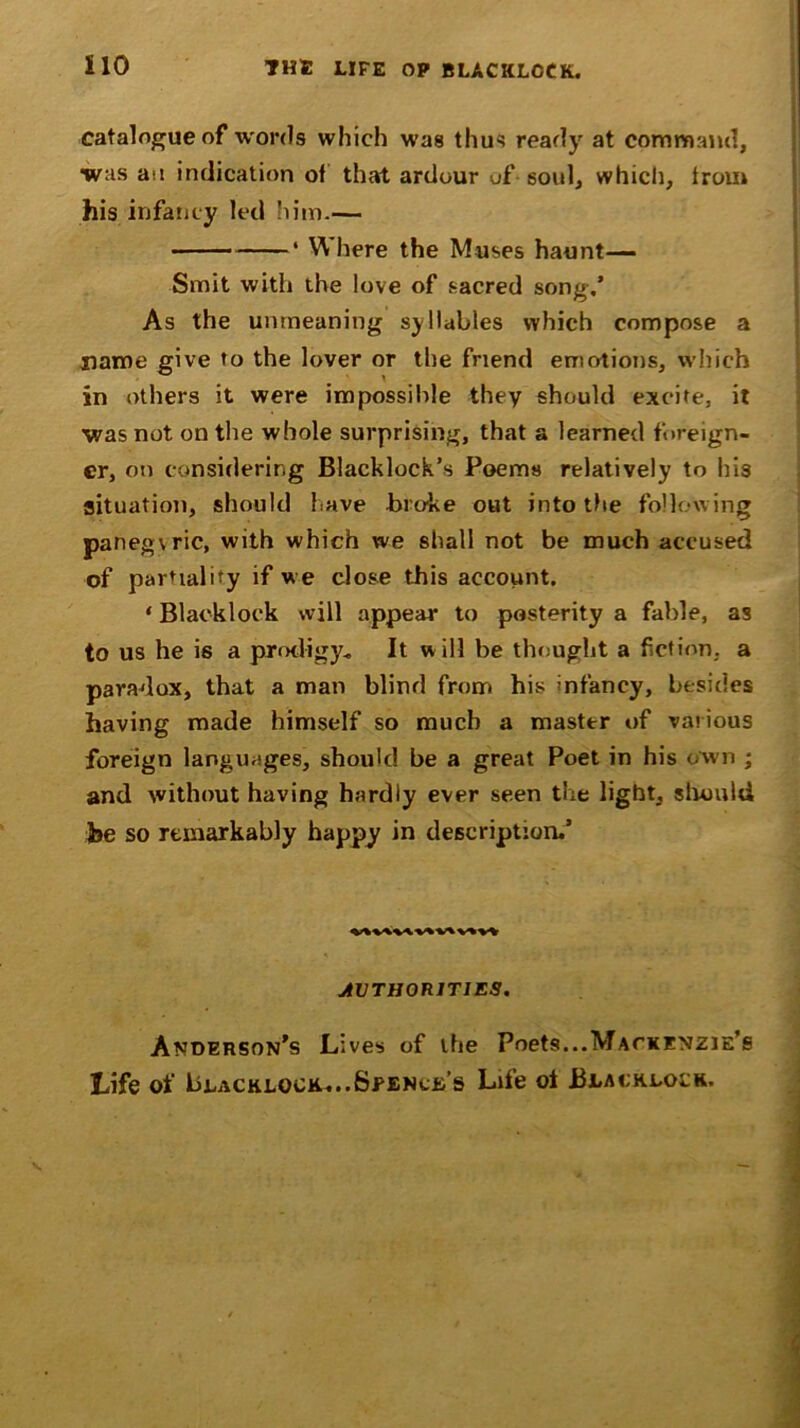 catalogue of words which was thus ready at command, was an indication of that ardour of soul, which, from his infancy led him.— ‘ Where the Muses haunt— Smit with the love of sacred song,’ As the unmeaning syllables which compose a name give to the lover or the friend emotions, which in others it were impossible they should excite, it was not on the whole surprising, that a learned foreign- er, on considering Blacklock’s Poems relatively to his situation, should have broke out into the following paneg\ric, with which we shall not be much accused of partiality if we close this account. ‘ Blacklock will appear to posterity a fable, as to us he is a prodigy. It w ill be thought a fiction, a paradox, that a man blind from his infancy, besides having made himself so much a masttr of various foreign languages, should be a great Poet in his own ; and without having hardly ever seen the light, should fee so remarkably happy in description.5 AUTHORITIES* Anderson’s Lives of the Poets...Mackenzie’s Life of Blacklock,...Spence’s Life ol Blacklock.