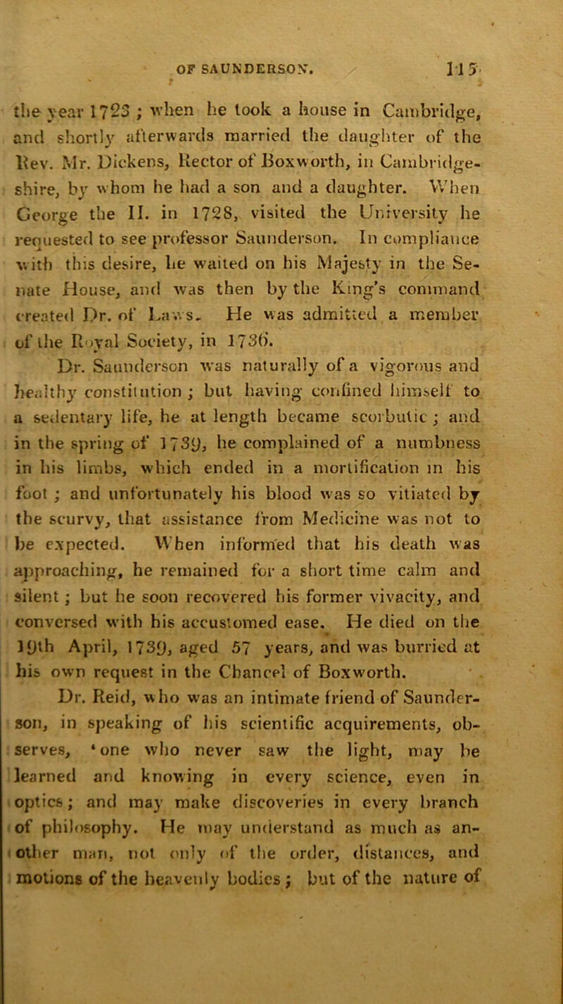 the year 1723 ; when he took a house in Cambridge, and shortly afterwards married the daughter of the Rev. Mr. Dickens, Rector of Boxworth, in Cambridge- shire, by whom he had a son and a daughter. When George the II. in 1728, visited the University he requested to see professor Saunderson. In compliance with this desire, he waited on his Majesty in the Se- nate House, and was then by the King’s command created Dr. of Laws, He was admitted a member of the Rural Society, in 173(i. Dr. Saunderson was naturally of a vigorous and healthy constitution ; but having confined himself to a sedentary life, he at length became scorbutic ; and in the spring of l?3y, he complained of a numbness in his limbs, which ended in a mortification in his foot ; and unfortunately his blood was so vitiated by the scurvy, that assistance from Medicine was not to be expected. When informed that his death was approaching, he remained for a short time calm and silent; but he soon recovered his former vivacity, and conversed with his accustomed ease. He died on the l{jth April, 1739, aged 57 years, and was burried at his own request in the Chancel of Boxworth. Dr. Reid, who was an intimate friend of Saunder- son, in speaking of his scientific acquirements, ob- serves, ‘one who never saw the light, may be learned and knowing in every science, even in optics; and may make discoveries in every branch of philosophy. He may understand as much as an- other man, not only of the order, distances, and motions of the heavenly bodies ; but of the nature of