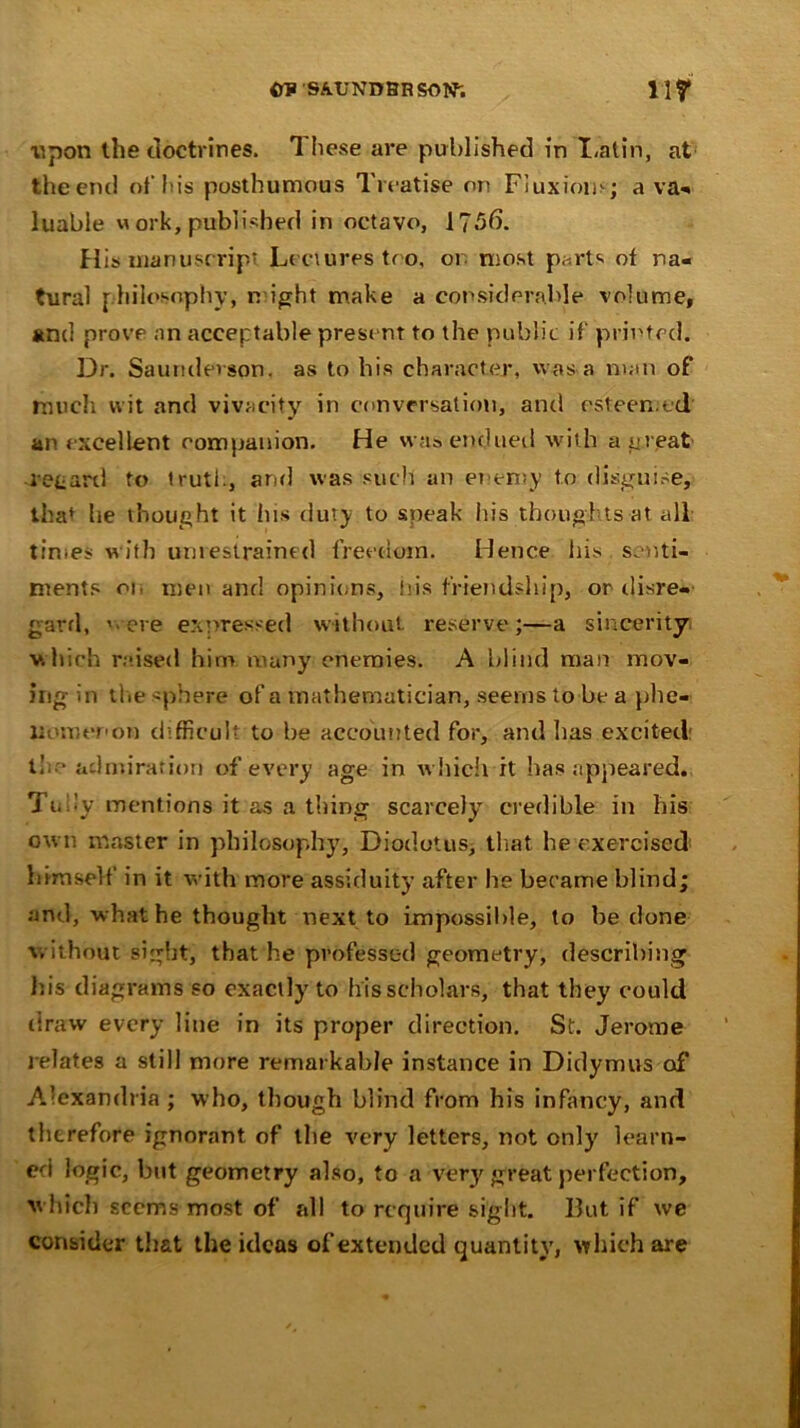 CRSAUNDBRSOW, 11? upon the doctrines. 1 hese are published in I.atin, at the end of his posthumous Treatise on Fluxions; a va« luable m ork, published in octavo, 175b. His manuscript Lectures too, or most p.^rts of na- tural philosophy, n ight make a considerable volume, and prove an acceptable present to the public if printed. Dr. Saundevson. as to his character, was a man of much wit and vivacity in conversation, and esteemed an excellent companion. He was endued with a great retard to truth, arid was such an enemy to disguise, tha* he thought it ins duty to speak his thoughts at all times with unrestrained freedom. Hence his senti- ments on men and opinions, his friendship, or disre- gard, ' eve expressed without reserve;—a sincerity which raised him many enemies. A blind man mov- ing in the sphere of a mathematician, seems to be a phe- nomenon difficult to be accounted for, and has excited: t!. • admiration of every age in which it has appeared. Tuny mentions it as a thing scarcely credible in his own master in philosophy, Diodotus, that he exercised himself in it with more assiduity after he became blind; and, what he thought next to impossible, to be done without sight, that he professed geometry, describing his diagrams so exactly to his scholars, that they could draw every line in its proper direction. St. Jerome relates a still more remarkable instance in Didymus of Alexandria; who, though blind from his infancy, and therefore ignorant of the very letters, not only' learn- ed logic, but geometry also, to a very' great perfection, which seems most of all to require sight. But if we consider that the ideas of extended quantity, which are