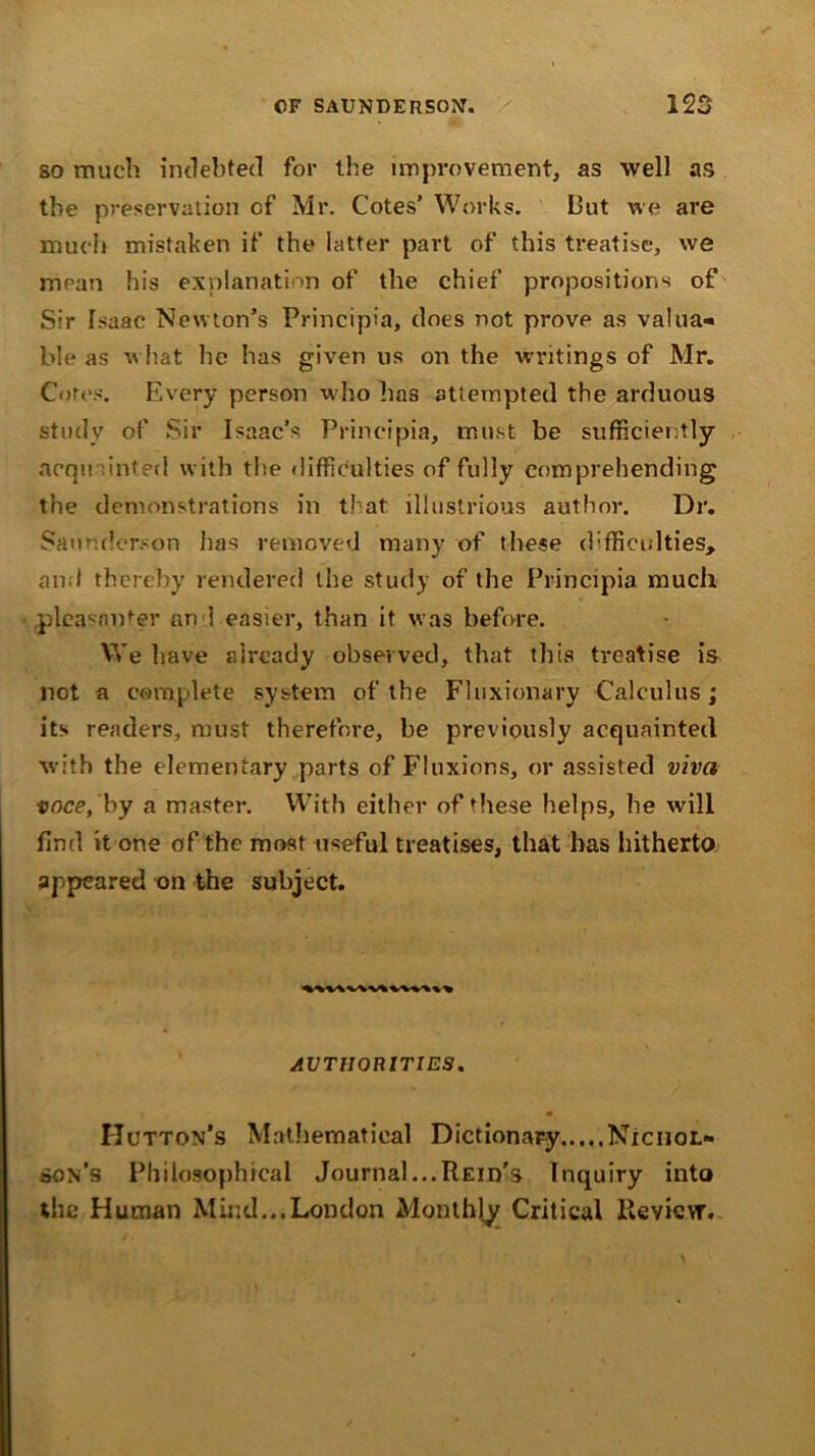 so much indebted for the improvement, as well as the preservation of Mr. Cotes’ Works. But we are much mistaken if the latter part of this treatise, we mean his explanation of the chief propositions of Sir Isaac Newton’s Principia, does not prove as valua- ble as what he has given us on the writings of Mr. Cotes. Every person who has attempted the arduous study of Sir Isaac’s Principia, must be sufficiently acqu .int?d with the difficulties of fully comprehending the demonstrations in that illustrious author. Dr. Sannderson has removed many of these difficulties, and thereby rendered the study of the Principia much pleasanter and easier, than it was before. We have already observed, that this treatise is not a complete system of the Fluxionary Calculus; its readers, must therefore, be previously acquainted with the elementary parts of Fluxions, or assisted viva voce, by a master. With either of these helps, he will find it one of the most useful treatises, that has hitherto appeared on the subject. wvw\v\ vw%% % AUTHORITIES. Hutton’s Mathematical Dictionary.....Nichol- son’s Philosophical Journal... Reid’s Inquiry into the Human Mind...London Monthly Critical llevievr.