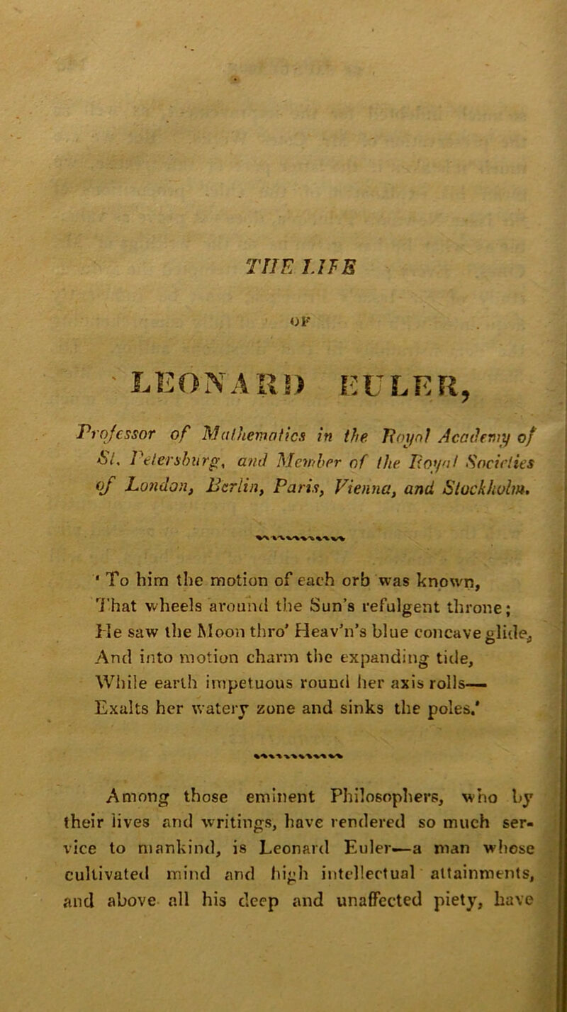 OF LEONARD EULER, Professor of Mathematics in the Loyal Academy of <S7, Petersburg, amt Member of the Loyal Societies of London, Berlin, Paris, Vienna, and, Stockholm. ■ To him the motion of each orb was known, That wheels around the Sun’s refulgent throne; He saw the Moon thro' Heav'n’s blue concave glide* And into motion charm the expanding tide. While earth impetuous round her axis rolls— Exalts her watery zone and sinks the poles.' Among those eminent Philosophers, who by their lives and writings, have rendered so much ser- vice to mankind, is Leonard Euler—a man whose cultivated mind and high intellectual attainments, and above all his deep and unaffected piety, have