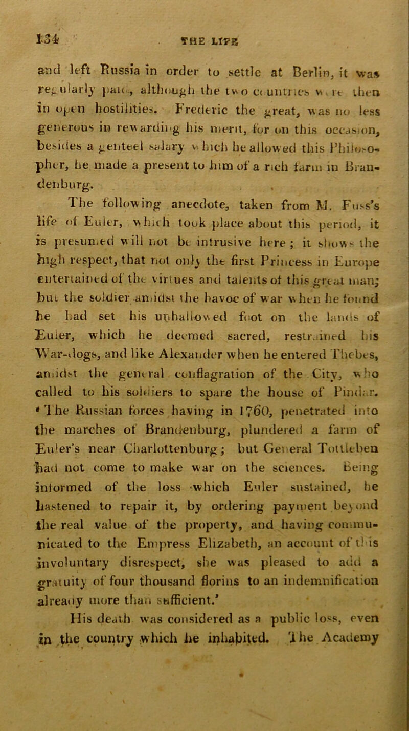 13* and left Russia in order to settle at Berlin, it was re-.tiiarly })ai< , although the two countries v> u then in open hostilities. Frederic the great, was no less generous in rewarding his merit, tor on this occasion, besides a genteel salary which he allowed this Philoso- pher, he made a present to him of a rich farm in Bran- denburg. The following anecdote, taken from M. Fuss’s life of Euler, which took place about this period, it is presumed will not bt intrusive here; it show-the high respect, that not only tilt first Princess in Europe entertained of the virtues and talents of this great man: but the soldier amidst the havoc of war when he found he had set his unhallowed foot on the lands of Euler, which he deemed sacred, restr. med his War-dogs, and like Alexander when he entered Thebes, amidst the general conflagration of the City, who called to his soldiers to spare the house of Pindar. * 1 he Russian forces having in 1760, penetrated into the marches ot Brandenburg, plundered a farm of Eu-er’s near Cbarlottenburg; but General Tottleben had not come to make war on the sciences. Being informed of the loss -which Euler sustained, he hastened to repair it, by ordering payment beyond ilie real value of the property, and having commu- nicated to the Empress Elizabeth, an account of this involuntary disrespect, she was pleased to add a gratuity of four thousand florins to an indemnification already more than sufficient.’ His death was considered as a public loss, even in the country which he inhabited. 'i he Academy