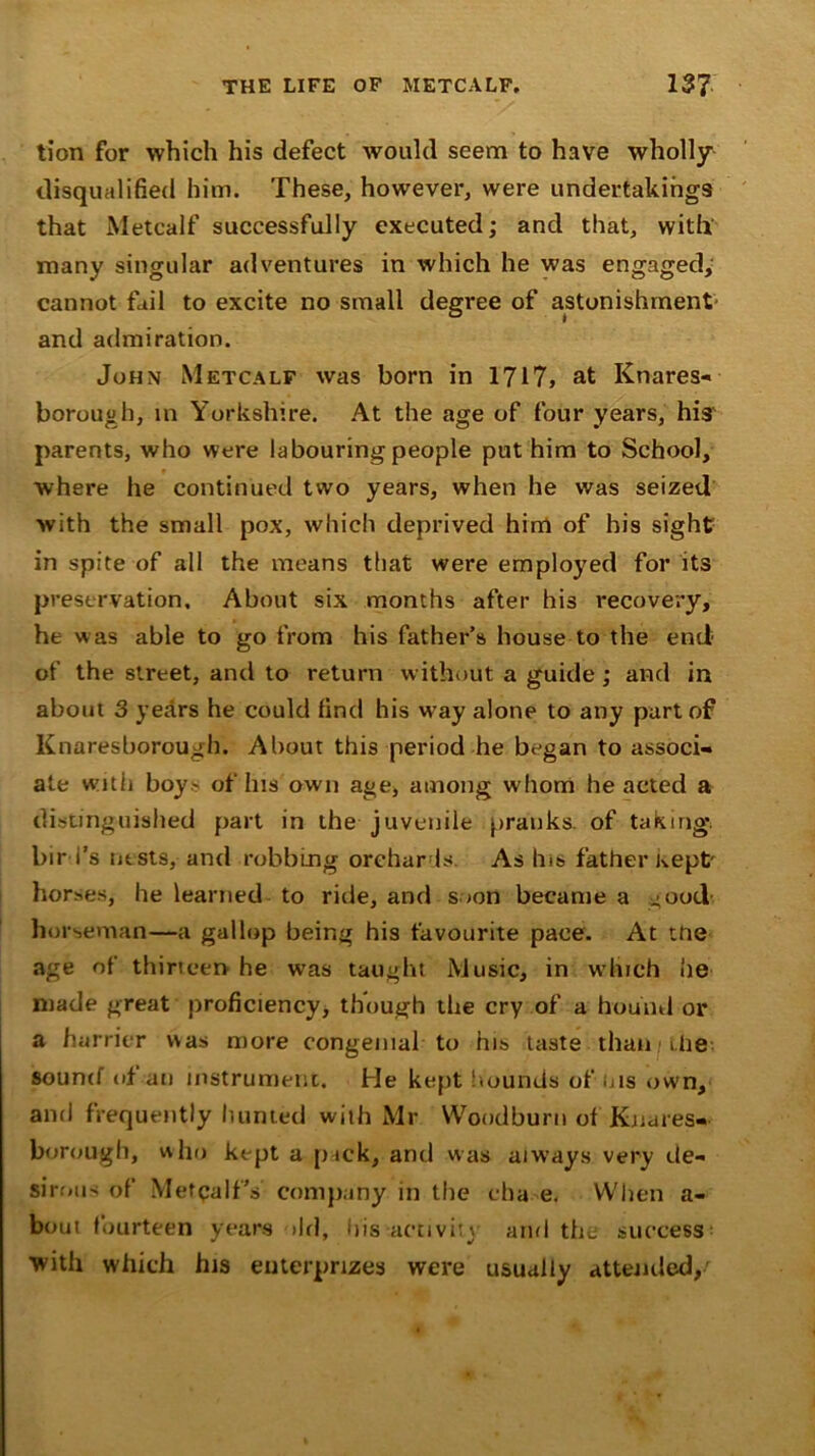 tion for which his defect would seem to have wholly disqualified him. These, however, were undertakings that Metcalf successfully executed; and that, with many singular adventures in which he was engaged, cannot fail to excite no small degree of astonishment' and admiration. John Metcalf was born in 1717, at Knares- borough, in Yorkshire. At the age of four years, his parents, who were labouring people put him to School, where he continued two years, when he was seized with the small pox, which deprived him of his sight in spite of all the means that were employed for its preservation. About six months after his recovery, he was able to go from his father’s house to the end of the street, and to return without a guide ; and in about 3 years he could find his way alone to any part of Knaresborough. About this period he began to associ- ate with boy> of his own age, among whom he acted a distinguished part in the juvenile pranks, of taking* bird’s ntsts, and robbing orchards. As his father Kept' horses, he learned to ride, and soon became a good- horseman—a gallop being his favourite pace. At ttie age of thirteen he was taught Music, in which he made great proficiency, though the cry of a hound or a harrier was more congenial to his taste than Llie sound of an instrument. He kept hounds of us own, ami frequently hunted with Mr Woodburn of Knares- borough, who kept a p ick, and was always very de- sirous of MetpalfY company in the eba e. When a- bout fourteen years >ld, his activity and the success: ■with which his euterprizes were usually attended,'