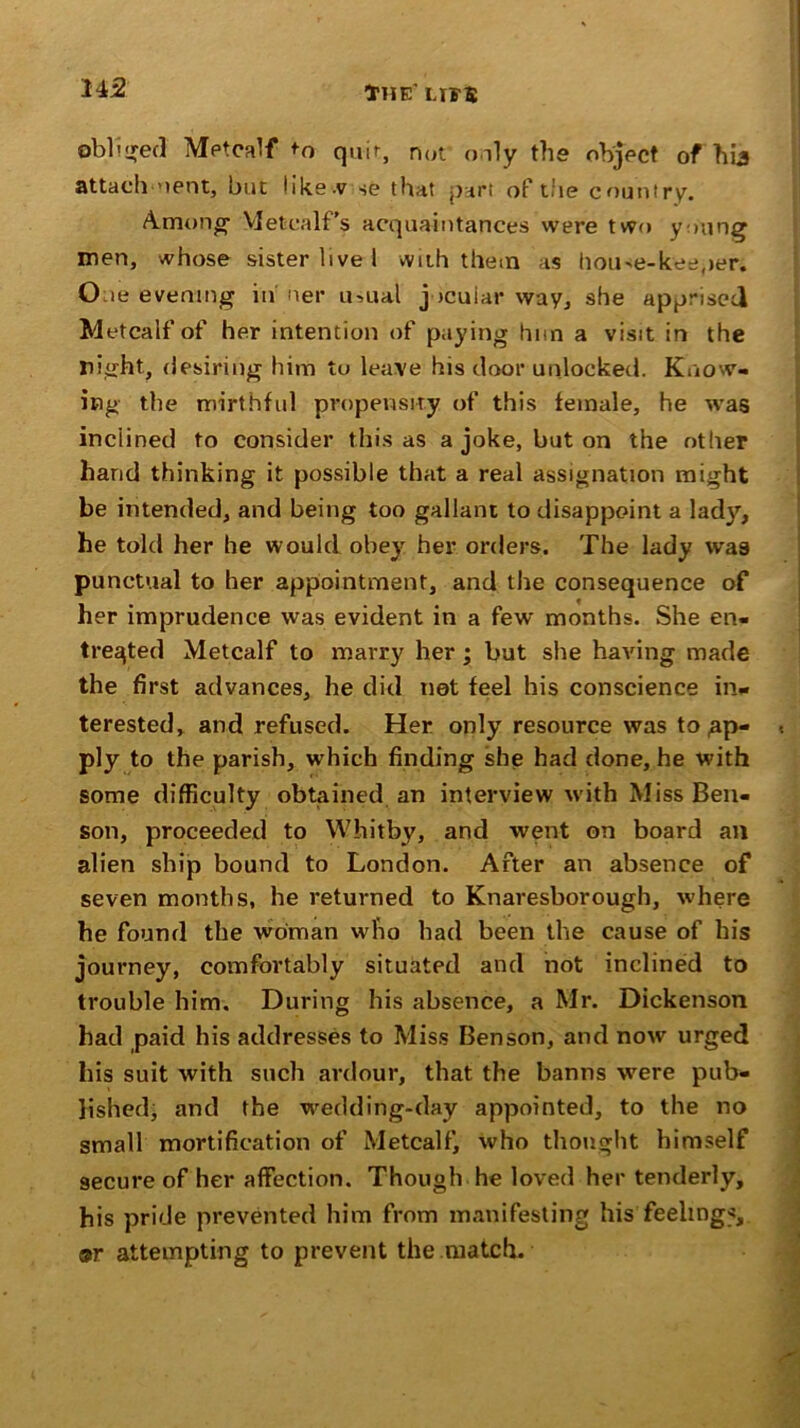 U2 obliged Metcalf cjuir, not only the object of hi3 attach 'lent, but like.v se that part of the country. Among’ Metcalf’s acquaintances were two young men, whose sister live I with them as house-keeper. O-ie evening in ner u->ual jocular way, she apprised Metcalf of her intention of paying hnn a visit in the night, desiring him to leave his door unlocked. Know- ing the mirthful propensity of this female, he was inclined to consider this as a joke, but on the other hand thinking it possible that a real assignation might be intended, and being too gallant to disappoint a lady, he told her he would obey her orders. The lady was punctual to her appointment, and the consequence of her imprudence was evident in a few months. She en- treated Metcalf to marry her ; but she having made the first advances, he did net feel his conscience in- terested, and refused. Her only resource was to .ap- ply to the parish, which finding she had done, he with some difficulty obtained an interview with Miss Ben- son, proceeded to Whitby, and went on board an alien ship bound to London. After an absence of seven months, he returned to Knaresborough, where he found the woman who had been the cause of his journey, comfortably situated and not inclined to trouble him. During his absence, a Mr. Dickenson had paid his addresses to Miss Benson, and now urged his suit with such ardour, that the banns were pub- lished, and the wedding-day appointed, to the no small mortification of Metcalf, who thought himself secure of her affection. Though he loved her tenderly, his pride prevented him from manifesting his feelings, or attempting to prevent the match.