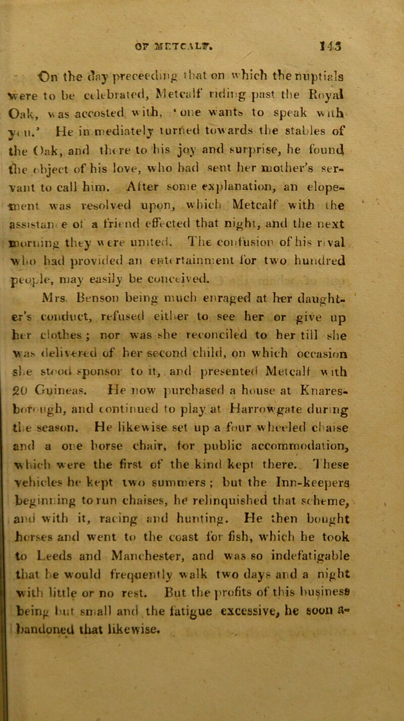 On the day preceeding that on which the nuptials Were to be celebrated, Metcalf riding past the Royal Oak, v as accosted with, ‘ore wants to speak with y< u.’ He in mediately turned towards tlie stables of the Oak, and there to his joy and surprise, he found the object of his love, who had sent her mother’s ser- vant to call him. Alter some explanation, an elope- ment was resolved upon, which Metcalf with the assistan e of a friend effected that night, and the next morning they were united. The confusion of his rival who had provided an entertainment for two hundred people, may easily be conceived. Mrs. Henson being much enraged at her daught- er’s conduct, refused either to see her or give up her clothes ; nor was she reconciled to her till she Was delivered of her second child, on which occasion she stood sponsor to it, and presented Metcalf with 20 Guineas. He now purchased a house at Knares- bor< ugh, and continued to play at Harrowgate during the season. He likewise set up a four wheeled chaise and a one horse chair, tor public accommodation, which were the first of the kind kepi there. T hese vehicles he- kept two summers ; but the Inn-keepers beginning to run chaises, he relinquished that sc heme, and with it, rac ing and hunting. He then bought horses and went to the coast for fish, which he took to Leeds and Manc hester, and was so indefatigable that he would frequently walk two days and a night with little or no rest. But the profits of this business being licit small and the latigue excessive, he soon a« bandoned that likewise.