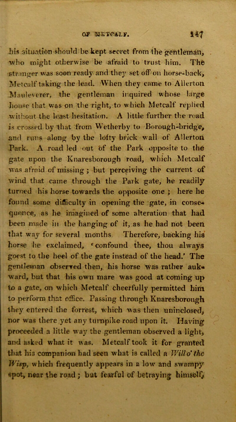 his situation should be kept secret from the gentleman, who might otherwise be afraid to trust him. Thfe stranger was soon ready and they set off on horse-back, Metcalf taking the lead. When they came to Allertoti M auleverer, the gentleman inquired whose large house that was on the right, to which Metcalf replied without the least hesitation. A little further the road is crossed by that from Wetherby to Borough-bridge, and runs along by the lofty brick wall of AHerton Park. A road led out of the Park opposite to the gate upon the Knaresborough road, which Metcalf was afraid of missing ; but perceiving the current of wind that came through the Park gate, he readily turned his horse towards the opposite one ; here he found some difficulty in opening the gate, in conse- quence, as he imagined of some alteration that had been made in the hanging of it, as he had not been that way for several months Therefore, backing his horse he exclaimed, r confound thee, thou always goest to the heel of the gate instead of the head.’ The gentleman observed then, his horse was rather auk* ward, but that his own mare was good at coming up to a gate, on which Metcalf cheerfully permitted him to perform that office. Passing through Knaresborough they entered the forrest, which was then uninclosed, nor was there yet any turnpike road upon it. Having proceeded a little way the gentleman observed a light, and asked what it was. Metcalf took it for granted that his companion had seen what is called a Will o' the Wisp, which frequently appears in a low and swampy spot, near the road ; but fearful of betraying himself/