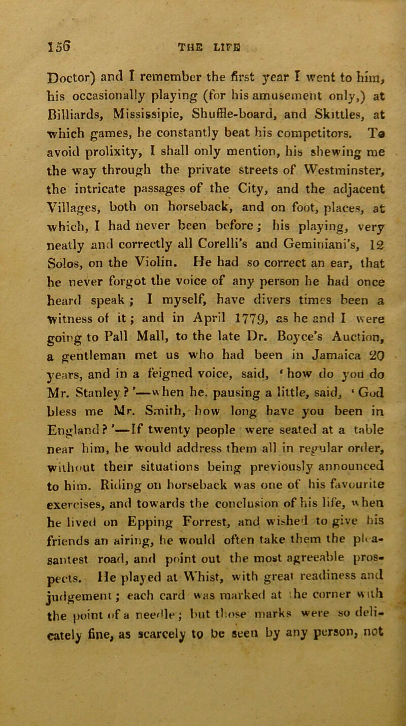 Doctor) and I remember the first year I went to him, his occasionally playing (for his amusement only,) at Billiards, Mississipic, Shuffle-board, and Skittles, at which games, he constantly beat his competitors. Ta avoid prolixity, I shall only mention, his shewing me the way through the private streets of Westminster, the intricate passages of the City, and the adjacent Villages, both on horseback, and on foot, places, at which, I had never been before ; his playing, very neatly and correctly all Corelli’s and Geminiani’s, 12 Solos, on the Violin. He had so correct an ear, that he never forgot the voice of any person he had once heard speak ; I myself, have divers times been a Witness of it; and in April 1779> as he and I were going to Pall Mall, to the late Dr. Boyce’s Auction, a gentleman met us who had been in Jamaica 20 years, and in a feigned voice, said, ‘how do you do Mr. Stanley ? ’—when he. pausing a little, said, ‘ God bless me Mr. Smith, how long have you been in England?’—If twenty people were seated at a table near him, he would address them all in regular order. Without their situations being previous!}' announced to him. Riding on horseback was one of his favourite exercises, and towards the conclusion of his life, when he lived on Epping Forrest, and wished to give his friends an airing, he would often take them the plea- santest road, and point out the most agreeable pros- pects. He played at Whist, with great readiness and judgement; each card was marked at he corner w ith the point of a needle ; but those marks were so deli- cately fine, as scarcely to be seen by any person, not