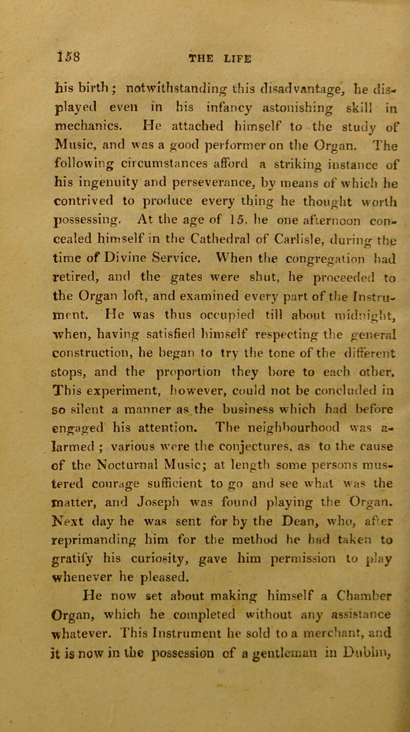 his birth ; notwithstanding this disadvantage, he dis- played even in his infancy astonishing skill in mechanics. He attached himself to the study of Music, and was a good performer on the Organ. The following circumstances afford a striking instance of his ingenuity and perseverance, by means of which he contrived to produce every thing he thought worth possessing. At the age of 15. he one afternoon con- cealed himself in the Cathedral of Carlisle, during the time of Divine Service. When the congregation had retired, and the gates were shut, he proceeded to the Organ loft, and examined every part of the Instru- ment. He was thus occupied till about midnight, when, having satisfied himself respecting the general construction, he began to try the tone of the different stops, and the proportion they bore to each other. This experiment, however, could not be concluded in So silent a manner as the business which had before engaged his attention. The neighbourhood was a- larmed ; various were the conjectures, as to the cause of the Nocturnal Music; at length some persons mus- tered courage sufficient to go and see what was the matter, and Joseph was found playing the Organ, Next day he was sent for by the Dean, who, after reprimanding him for the method he had taken to gratify his curiosity, gave him permission to play whenever he pleased. He now set about making himself a Chamber Organ, which he completed without any assistance whatever. This Instrument he sold to a merchant, and it is now in the possession cf a gentleman in Dublin,