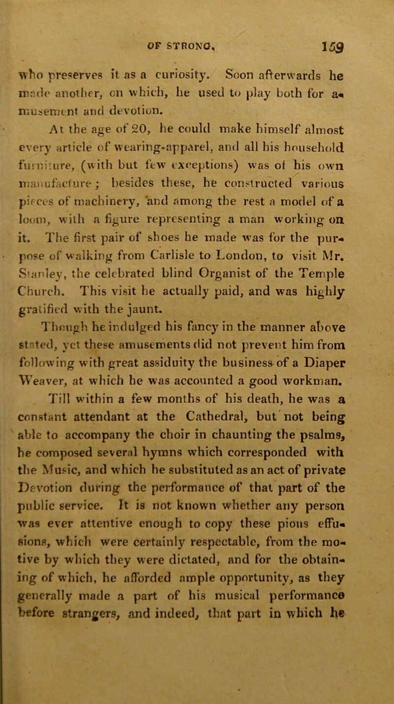 who preserves it as a curiosity. Soon afterwards he made another, on which, he used to play both for a* musement and devotion. At the age of 20, he could make himself almost every article of wearing-apparel, and all his household furniture, (with but few exceptions) was ot his own manufacture; besides these, he constructed various pieces of machinery, and among the rest a model of a loom, with a figure representing a man working on it. The first pair of shoes be made was for the pur- pose of walking from Carlisle to London, to visit. Mr. S'anlev, the celebrated blind Organist of the Temple Church. This visit he actually paid, and wras highly gratified with the jaunt. Though he indulged his fancy in the manner above stnted, vet these amusements did not prevent him from following with great assiduity the business of a Diaper Weaver, at which be was accounted a good workman. Till within a few months of his death, he was a constant attendant at the Cathedral, but not being able to accompany the choir in chaunting the psalms, he composed several hymns which corresponded with the Music, and which he substituted as an act of private Devotion during the performance of that part of the public service. It is not known whether any person was ever attentive enough to copy these pious effu- sions, which were certainly respectable, from the mo- tive by which they were dictated, and for the obtain- ing of which, he afforded ample opportunity, as they generally made a part of his musical performance before strangers, and indeed, that part in which he