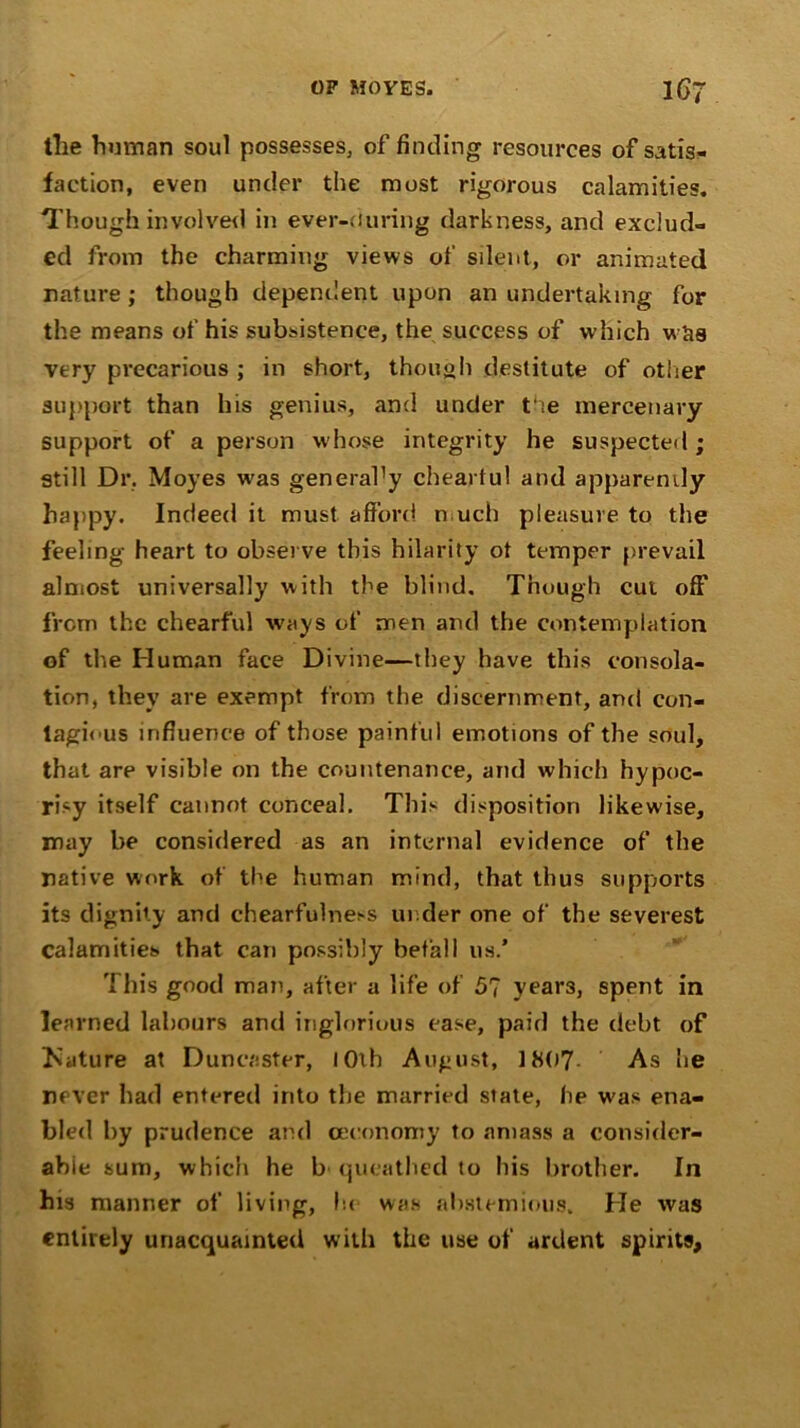 the human soul possesses, of finding resources of satis- faction, even under the most rigorous calamities. Though involved in ever-ciuring darkness, and exclud- ed from the charming views of silent, or animated nature; though dependent upon an undertaking for the means of his subsistence, the success of which was very precarious ; in short, though destitute of other support than his genius, and under the mercenary support of a person whose integrity he suspected ; still Dr, Moyes w^as general’y cheartul and apparently happy. Indeed it must afford much pleasure to the feeling heart to observe this hilarity ot temper prevail almost universally with the blind. Though cut off* from the chearful ways of men and the contemplation of the Human face Divine—they have this consola- tion, they are exempt from the discernment, and con- tagious influence of those painful emotions of the soul, that are visible on the countenance, and which hypoc- risy itself cannot conceal. This disposition likewise, may be considered as an internal evidence of the native work of the human mind, that thus supports its dignity and chearfulness under one of the severest calamities that can possibly befall 11s.’ 'i bis good man, after a life of 5? year3, spent in learned labours and inglorious ease, paid the debt of INature at Duncaster, IOth August, J807 As he never had entered into the married state, he w'as ena- bled by prudence and ceconomy to amass a consider- able sum, which he b queathed to his brother. In his manner of living, lie was abstemious. He was entirely unacquainted with the use of ardent spirits.