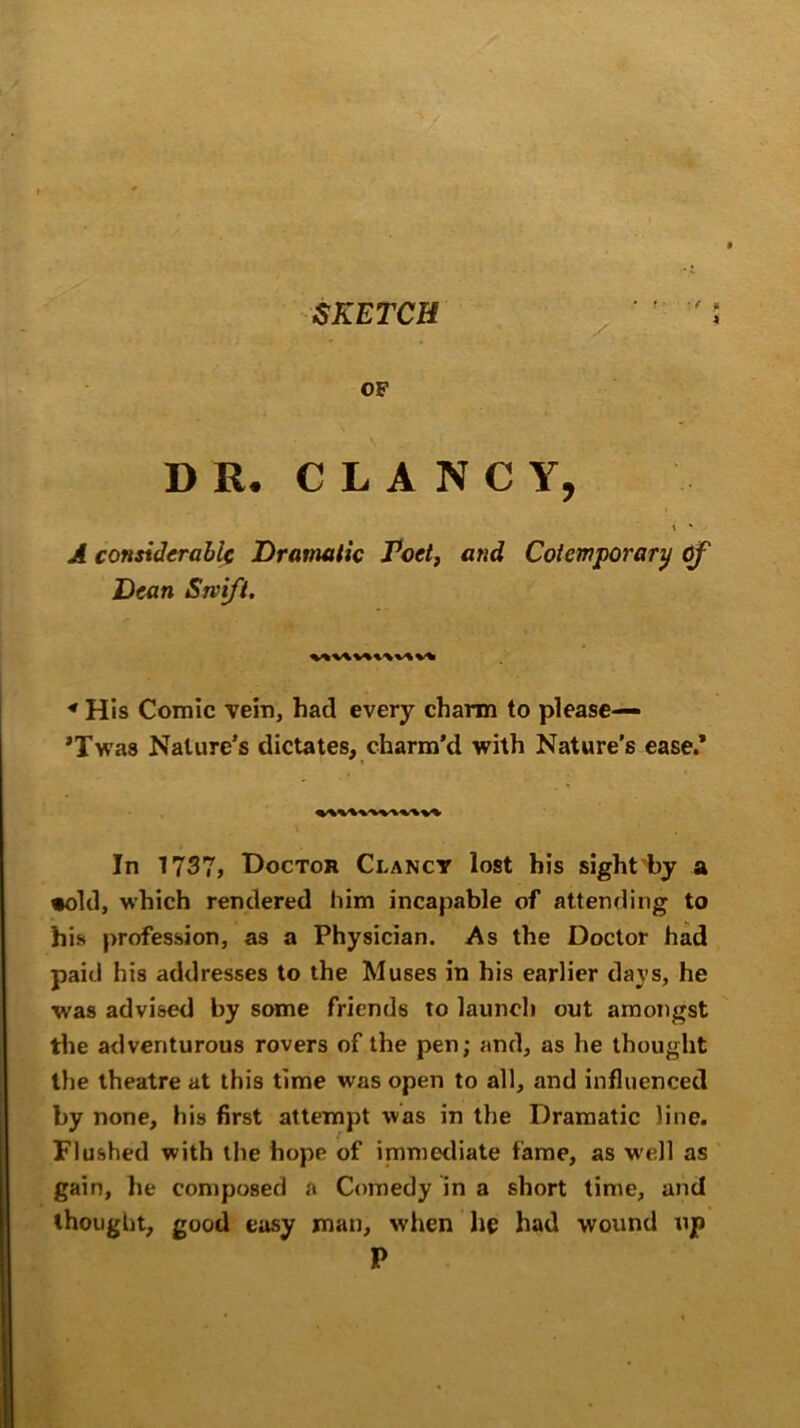 SKETCH ■ t * 4 OF DR. CLANCY, \ * A considerable Dramatic Poet, and Coicmporary Of Dean Swift. « His Comic vein, had every charm to please— *Twas Nature’s dictates, charm’d with Nature’s ease.’ In 1737, Doctor Clancy lost his sight by a •old, which rendered him incapable of attending to his profession, as a Physician. As the Doctor had paid his addresses to the Muses in his earlier days, he was advised by some friends to launch out amongst the adventurous rovers of the pen; and, as he thought the theatre at this time was open to all, and influenced by none, his first attempt was in the Dramatic line. Flushed with the hope of immediate fame, as well as gain, he composed a Comedy in a short time, and thought, good easy man, when he had wound up P