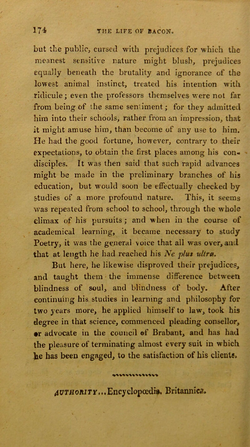 but the public, cursed with prejudices for which the meanest sensitive nature might blush, prejudices equally beneath the brutality and ignorance of the lowest animal instinct, treated his intention with ridicule; even the professors themselves were not far from being of the same sentiment; for they admitted him into their schools, rather from an impression, that it might amuse him, than become of any use to him. He had the good fortune, however, contrary to their expectations, to obtain the first places among his con- disciples. It was then said that such rapid advances might be made in the preliminary branches of his education, but would soon be effectually checked by studies of a more profound nature. This, it seems was repeated from school to school, through the whole climax of his pursuits; and when in the course of academical learning, it became necessary to study Poetry, it was the general voice that all was over, and that at length he had reached his Ne plus ultra. But here, he likewise disproved their prejudices, and taught them the immense difference between blindness of soul, and blindness of body. After continuing his studies in learning and philosophy for two years more, he applied himself to law, took his degree in that science, commenced pleading consellor, #r advocate in the council of Brabant, and has had the pleasure of terminating almost every suit in which he has been engaged, to the satisfaction of his clients. authority,''Encyclopaedia. Britannica,