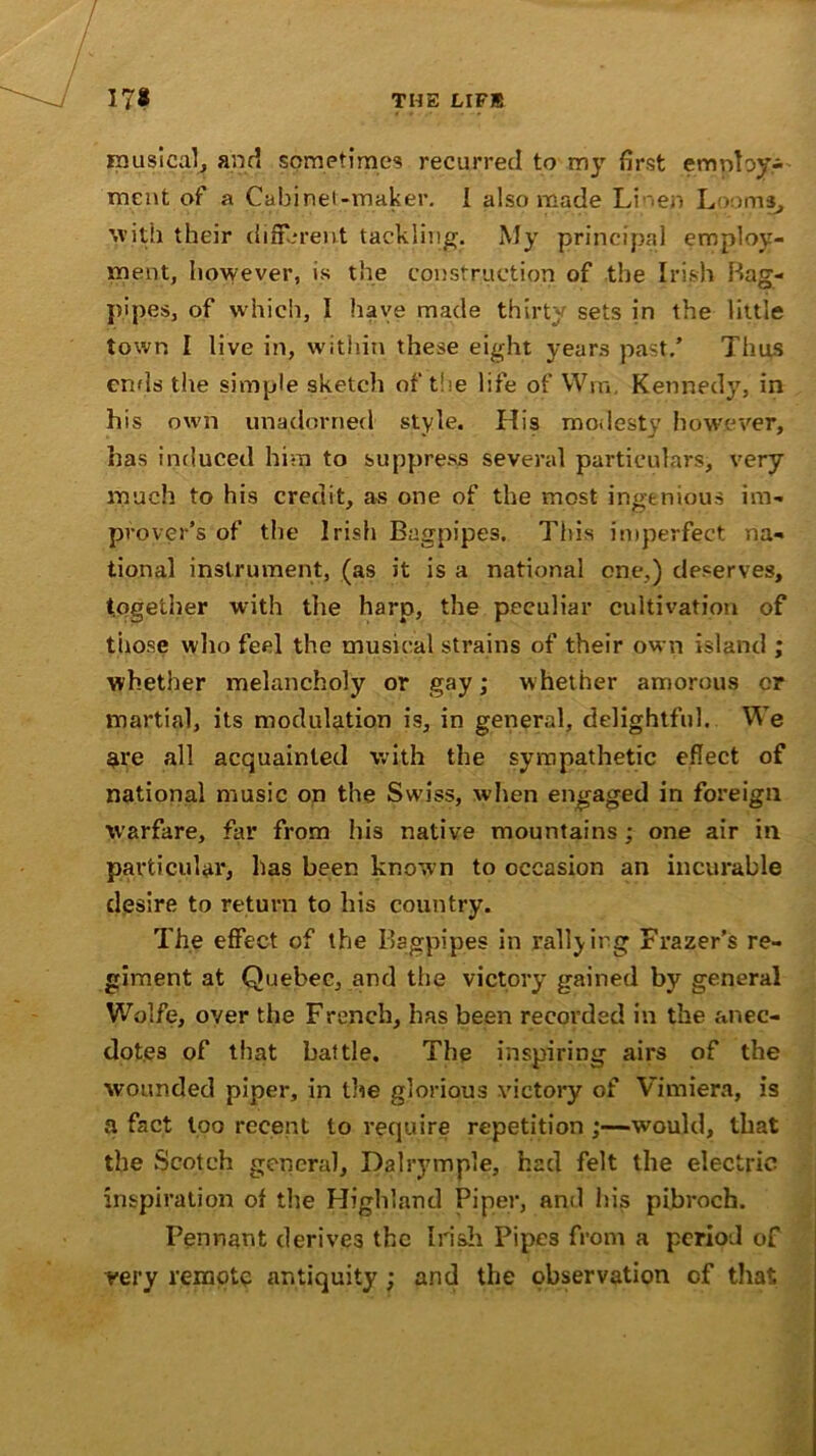 musical, and sometimes recurred to my first employ- ment of a Cabinet-maker. I also made Linen Looms, with their different tackling. My principal employ- ment, however, is the construction of the Irish Bag- pipes, of which, I have made thirty sets in the little town I live in, within these eight years past/ Thus ends the simple sketch of the life of Wm, Kennedy, in his own unadorned style. His modesty however, has induced him to suppress several particulars, very much to his credit, as one of the most ingenious im- prover’s of the Irish Bagpipes. This imperfect na- tional instrument, (as it is a national one.) deserves, together with the harp, the peculiar cultivation of those who feel the musical strains of their own island ; whether melancholy or gay; whether amorous or martial, its modulation is, in general, delightful. We $re all acquainted with the sympathetic effect of national music on the Swiss, when engaged in foreign warfare, far from his native mountains; one air in particular, has been known to occasion an incurable desire to return to his country. The effect of the Bagpipes in rallying Frazer’s re- giment at Quebec, and the victory gained by general Wolfe, over the French, has been recorded in the anec- dotes of that battle. The inspiring airs of the wounded piper, in the glorious victory of Vimiera, is a fact loo recent to require repetition ;—would, that the Scotch general, Dalrymnle, had felt the electric inspiration of the Highland Piper, and his pibroch. Pennant derives the Irish Pipes from a period of very remote antiquity; and the observation of that