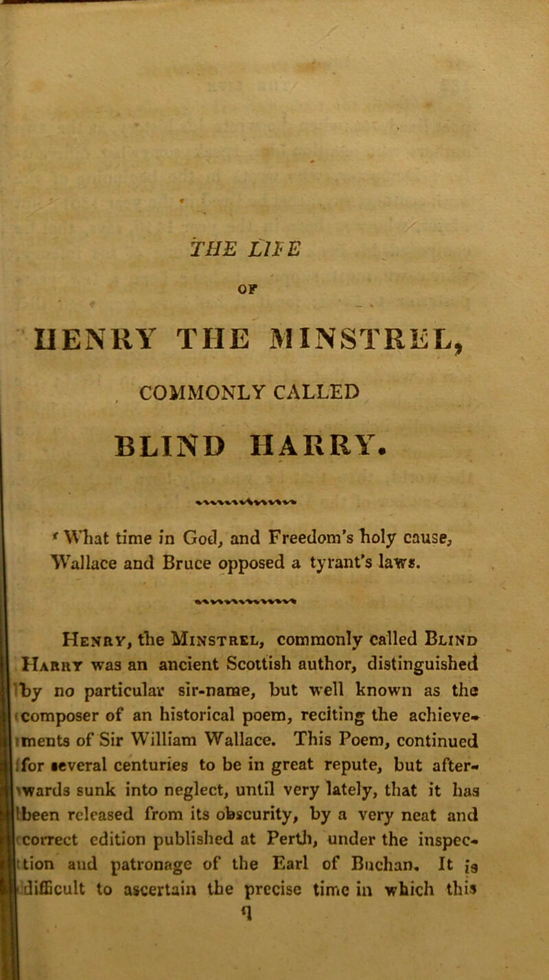 OF HENRY THE MINSTREL, COMMONLY CALLED BLIND HARRY. r What time in God, and Freedom’s holy cause, Wallace and Bruce opposed a tyrant’s laws. ■ , %% v. v\.v. Henry, the Minstrel, commonly called Blind Harry was an ancient Scottish author, distinguished 'by no particular sir-name, but well known as the < composer of an historical poem, reciting the achieve- iments of Sir William Wallace. This Poem, continued ifor several centuries to be in great repute, but after- 'wards sunk into neglect, until very lately, that it has !been released from its obscurity, by a very neat and correct edition published at Perth, under the inspec- tion aud patronage of the Earl of Buchan, It jg difficult to ascertain the precise time in which this *1