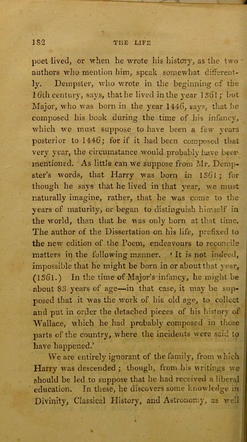 poet lived, or when he wrote his history, as the two authors who mention him, speak somewhat different- ly. Dempster, who wrote in the beginning cf the 16’tli century, says, that he lived in the year 13ol; but Major, who was born in the year 1446, says, that lie composed his book during the time of his infancy, which we must suppose to have been a few years posterior to 1446; for if it had been composed that very year, the circumstance would probably liave beer mentioned. As little can we suppose from Mr. Demp- ster’s words, that Harry was born in 1361; for though he says that he lived in that year, we must naturally imagine, rather, that he was come to the years of maturity, or began to distinguish himself in the world, than that he was only born at that time. The author of the Dissertation on his life, prefixed to the new edition of the Poem, endeavours to reconcile matters in the following manner. ‘ It is not indeed, impossible that he might be born in or about that year, (1361.) In the time of Major’s infancy, he might be about 83 years of age—in that case, it may be sup- posed that it was the work of his old age, to collect anil put in order the detached pieces of his history of Wallace, which he had probably composed in those parts of the country, where the incidents were said to have happened.’ We are entirely ignorant of the family, from which Harry was descended ; though, from his writings we should be led to suppose that he had received a liberal education. In these, he discovers some knowledge in Divinity, Classical History, and Astronomy, as well