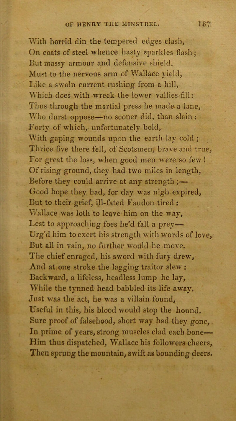 With horrid din the tempered edges clash, On coats of steel whence hasty sparkles flash; But massy armour and defensive shield. Must to the nervous arm of Wallace yield. Like a swoln current rushing from a hill, Which does with wreck the lower vallies fill: Thus through the martial press he made'a lane. Who durst oppose—no sooner did, than slain : Forty of which, unfortunately bold. With gaping wounds upon the earth lay cold ; Thrice five there fell, of Scotsmen, brave and true. For great the loss, when good men were so few ! Of rising ground, they had two miles in length. Before they could arrive at any strength ;— Good hope they had, for day was nigh expired. But to their grief, ill-fated Faudon tired : Wallace was loth to leave him on the way, Lest to approaching foes he’d fall a prey— Urg’d him to exert his strength with words of love. But all in vain, no further would he move. The chief enraged, his sword with fury drew. And at one stroke the lagging traitor slew : Backward, a lifeless, headless lump he lay. While the tynned head babbled its life away. Just wras the act, he was a villain found. Useful in this, his blood would stop the hound. Sure proof of falsehood, short way had they gone. In prime of years, strong muscles clad each bone— Him thus dispatched, Wallace his followers cheers. Then sprung the mountain; swrift as bounding deers.