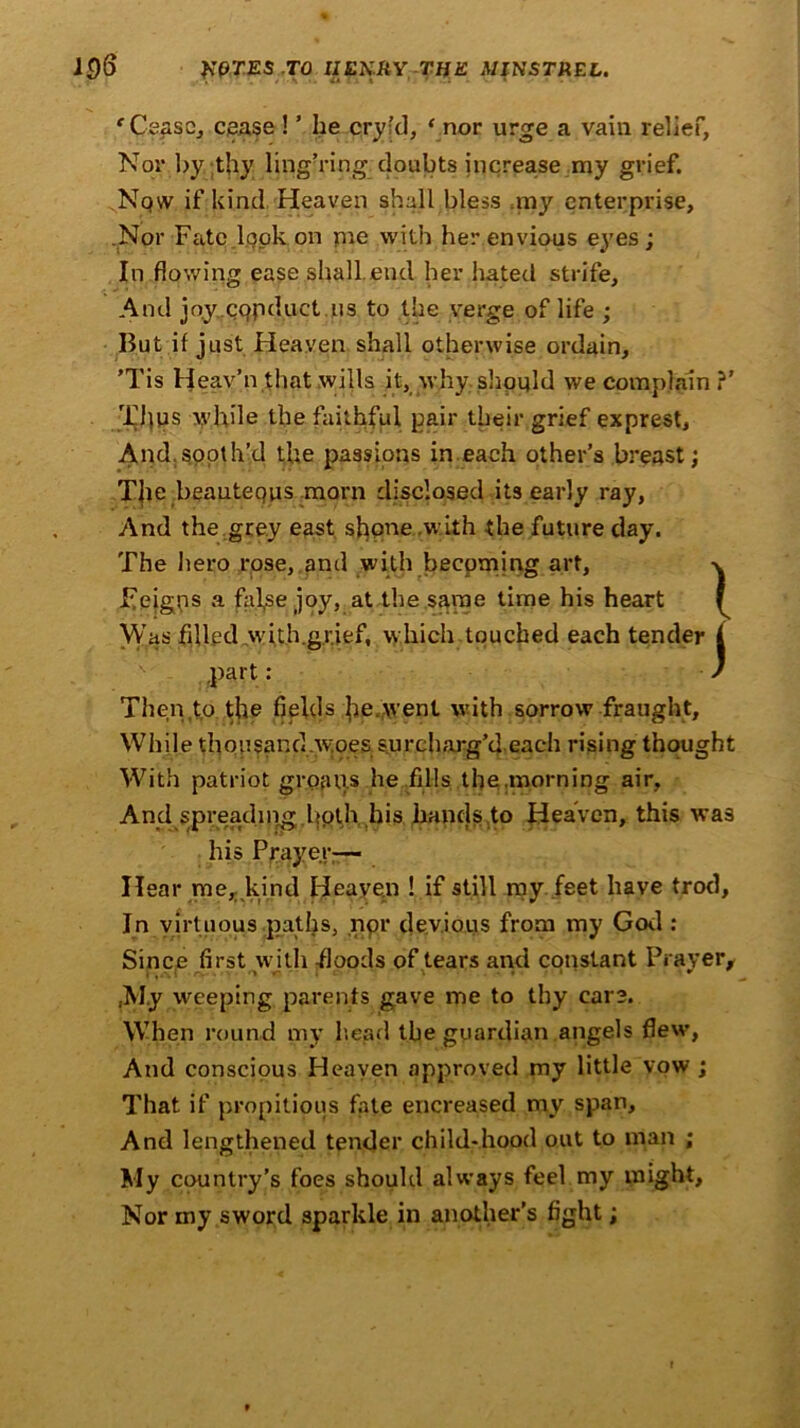 ‘ Cease, cease ! ’ he cry’d, ‘ nor urge a vain relief, Nor by thy lingering doubts increase my grief. Now if kind Heaven shall bless my enterprise, .Nor Fate look on me with her envious eyes ; In flowing ease shall.end her hated strife. And joy cqpduct us to the verge of life ; But if just Heaven shall otherwise ordain, ’Tis Heav’n that wills it, why should we complain ?' Thus while the faithful pair their grief exprest, And.sooth’d the passions in each other’s breast; The, beautequs morn disclosed its early ray, And the.grey east shpne.with the future day. The hero rose, and with becoming art, Feigps a fal,se joy, at the same time his heart Was filled with.gr.ief, which touched each tender part: Then to the fields he,went with sorrow fraught, While thousand.woes surcharg’d each rising thought With patriot groans he fills the .morning air, And spreadingbpth his hands to Heaven, this was his Prayer;— Hear me, kind Heaven ! if still my feet have trod. In virtuous paths, npr devious from my God : Since first with -floods of tears and constant Prayer, ,My weeping parents gave me to thy care. When round my head the guardian angels flew, And conscious Heaven approved my little vow ; That if propitious fate encreased my span. And lengthened tender child-hood out to man ; My country’s foes should always feel my might. Nor my sword sparkle in another’s fight; } J