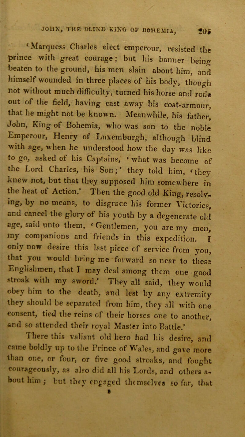 JOHN, THE BUND KINO OF BOHEMIA, iOi ‘Marquess Charles elect emperour, resisted the prince with great courage; but his banner being beaten to the ground, his men slain about him, and himself wounded in three places of his body, though not without much difficulty, turned his horse and rode out of the field, having cast away his coat-armour, that he might not be known. Meanwhile, his father, John, King of Bohemia, who wTas son to the noble Emperour, Henry of Lnxemburgh, although blind with age, when he understood how the day was like to go, asked of his Captains, ‘ what was become of the Lord Charles, his Son;’ they told him, ‘they knew not, but that they supposed him somewhere in the heat of Action.’ Then the good old King, resolv- by no means, to disgrace his former Victories, and cancel the glory of his youth by a degenerate old age, said unto them, * Gentlemen, you are my men, my companions and friends in this expedition. I omy now desire this last piece of service from you, that you would bring me forward so near to these Englishmen, that I may deal among them one good stroak with my sword/ They all said, they would obey him to the death, and lest by any extremity they should be separated from him, they all with one consent, tied the reins of their horses one to another, And so attended their royal Master into Battle.’ rI here this valiant old hero had his desire, and came boldly up to the Prince of Wales, and gave more than one, or four, or five good stroaks, and fought courageously, as also did all his Lords, and others a- bout him ; but tiny engaged llumsclves so far, that «