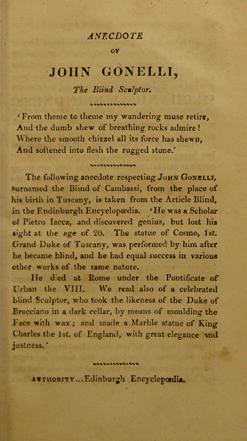 ANECDOTE OF JOHN GONELLI, The Blind Sculptor. ‘From theme to theme my wandering muse retire. And ihe dumb shew of breathing rocks admire ! Where the smooth chizzel all its force has shewn, And softened into flesh the rugged stone.’ The following anecdote respecting John Gonelli, surnamed the Blind of Cambassi, from the place of his birth in Tuscany, is taken from the Article Blind, in the Endinburgh Encyclopedia. ‘He was a Scholar of Pietro lacca, and discovered genius, but lost his sight at the age of .20. The statue of Cosmo, 1st. Grand Duke of Tuscany, was performed by him after he became blind, and he had equal success in various other works of the same nature. He died at Rome under the Pontificate of Urban the VIIT. VVe read also of a celebrated blind Sculptor, who took the likeness of the Duke of Bracciano in a dark cellar, by moans of moulding the Face with wax ; and made a Marble statue of King Charles the 1st. of England, with great elegance and justness.' a*thoritv...Edinburgh Encyclopaedia,