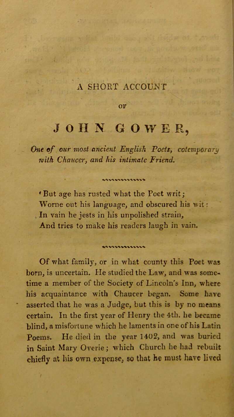 A SHORT ACCOUNT ov JOHN GOWER, One of our most ancient English Poets, cotemporary rvitk Chaucer, and his intimate Friend. 'But age has rusted ■what the Poet writ; Worne out his language, and obscured his wit: In vain he jests in his unpolished strain. And tries to make his readers laugh in vain. wv\v>\\\\vv Of what family, or in what county this Poet was born, is uncertain. He studied the Law, and was some- time a member of the Society of Lincoln’s Inn, where his acquaintance with Chaucer began. Some have asserted that he was a Judge, but this is by no means certain. In the first year of Henry the 4th. he became blind, a misfortune which he laments in one of his Latin Poems. He died in the year 1402, and was buried in Saint Mary Overie; which Church he had rebuilt chiefly at his own expense, so that he must have lived • V