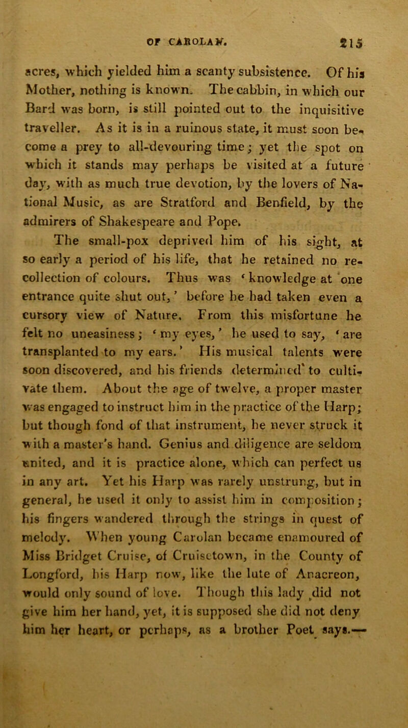 acres, which yielded him a scanty subsistence. Of his Mother, nothing is known. Thecabbin, in which our Bard was born, is still pointed out to the inquisitive traveller. As it is in a ruinous state, it must soon be- come a prey to all-devouring time; yet the spot on which it stands may perhaps be visited at a future day, with as much true devotion, by the lovers of Na- tional Music, as are Stratford and Benfield, by the admirers of Shakespeare and Pope. The small-pox deprived him of his sight, at so early a period of his life, that he retained no re- collection of colours. Thus was ‘ knowledge at one entrance quite shut out, ’ before he had taken even a cursory view of Nature. From this misfortune he felt no uneasiness ; * my eyes, ’ he used to say, * are transplanted to my ears. ’ His musical talents were soon discovered, and his friends determined' to culti- vate them. About the age of twelve, a proper master was engaged to instruct him in the practice of the Harp; but though fond of that instrument, he never struck it w ith a master's hand. Genius and diligence are seldom united, and it is practice alone, w hich can perfect us in any art. Yet his Harp was rarely unstrung, but in general, he used it only to assist him in composition; his fingers wandered through the strings in quest of melody. When young Carolan became enamoured of Miss Bridget Cruise, of Cruisetown, in the County of Longford, bis Harp now, like the lute of Anacreon, would only sound of love. Though this lady /lid not give him her hand, yet, it is supposed she did not deny him her heart, or perhaps, as a brother Poet says.—