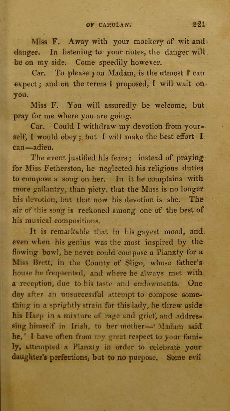 Miss F. Away with your mockery of wit and danger. In listening to your notes, the danger will be on my side. Come speedily however. Car. To please you Madam, is the utmost T can expect; and on the terms I proposed, 1 will wait on you. Miss F. You will assuredly be welcome, but pray for me where you are going. Car. Could I withdraw my devotion from your- self, I would obey; but I will make the best effort I can—adieu. The event justified his fears; instead of praying for Miss Fetherston, he neglected his religious duties to compose a song on her. In it he complains with more gallantry, than piety, that the Mass is no longer his devotion, but that now his devotion is she. The air of this song is reckoned among one of the best of his musical compositions. It is remarkable that in his gayest mood, and even when his genius was the most inspired by the flowing bowl, he never could compose a Planxty for a Miss Brett, in the County of Sligo, whose father's house he frequented, and where he always xnet with a reception, due to his ta*te and endowments. One day after an unsuccessful attempt to compose some- thing in a sprightly strain for this lady, he threw aside his Harp in a mixture of rage and grief, and addres- sing himself in Irish, to her mother—‘ Madam said he,’ 1 have often from my great respect to your fami- ly, attempted a Planxty in order to celebrate your daughter’s perfections, but to no purpose. Some evil