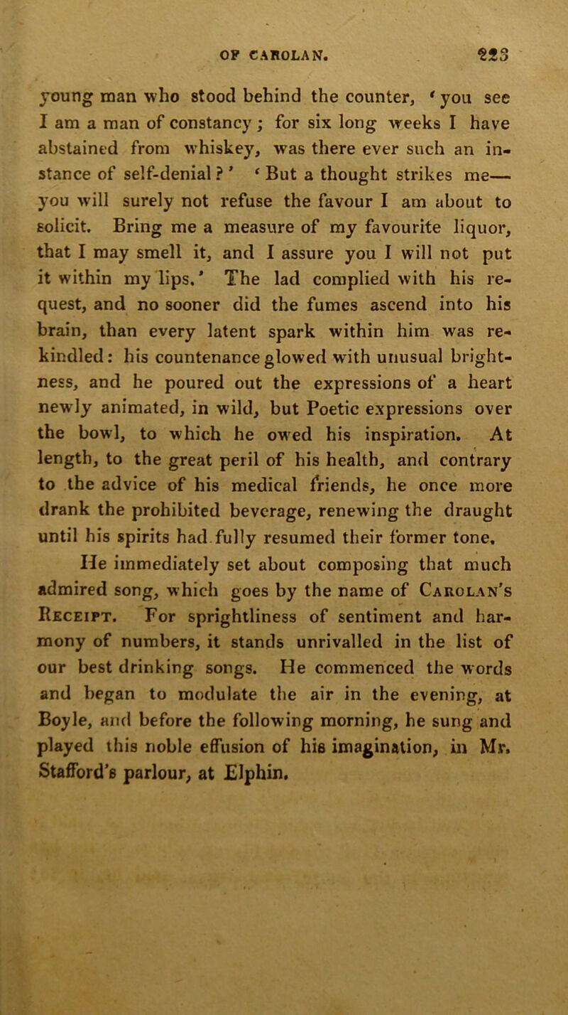 young man who stood behind the counter, * you see I am a man of constancy ; for six long weeks I have abstained from whiskey, was there ever such an in- stance of self-denial ? ’ ‘ But a thought strikes me— you will surely not refuse the favour I am about to solicit. Bring me a measure of my favourite liquor, that I may smell it, and I assure you I will not put it within my lips, ’ The lad complied with his re- quest, and no sooner did the fumes ascend into his brain, than every latent spark within him was re- kindled: his countenance glowed with unusual bright- ness, and he poured out the expressions of a heart newly animated, in wild, but Poetic expressions over the bowl, to which he ow’ed his inspiration. At length, to the great peril of his health, and contrary to the advice of his medical friends, he once more drank the prohibited beverage, renewing the draught until his spirits had fully resumed their former tone. He immediately set about composing that much admired song, which goes by the name of Carolan's Receipt. For sprightliness of sentiment and har- mony of numbers, it stands unrivalled in the list of our best drinking songs. He commenced the words and began to modulate the air in the evening, at Boyle, and before the following morning, he sung and played this noble effusion of hie imagination, in Mr. Stafford’s parlour, at Elphin.