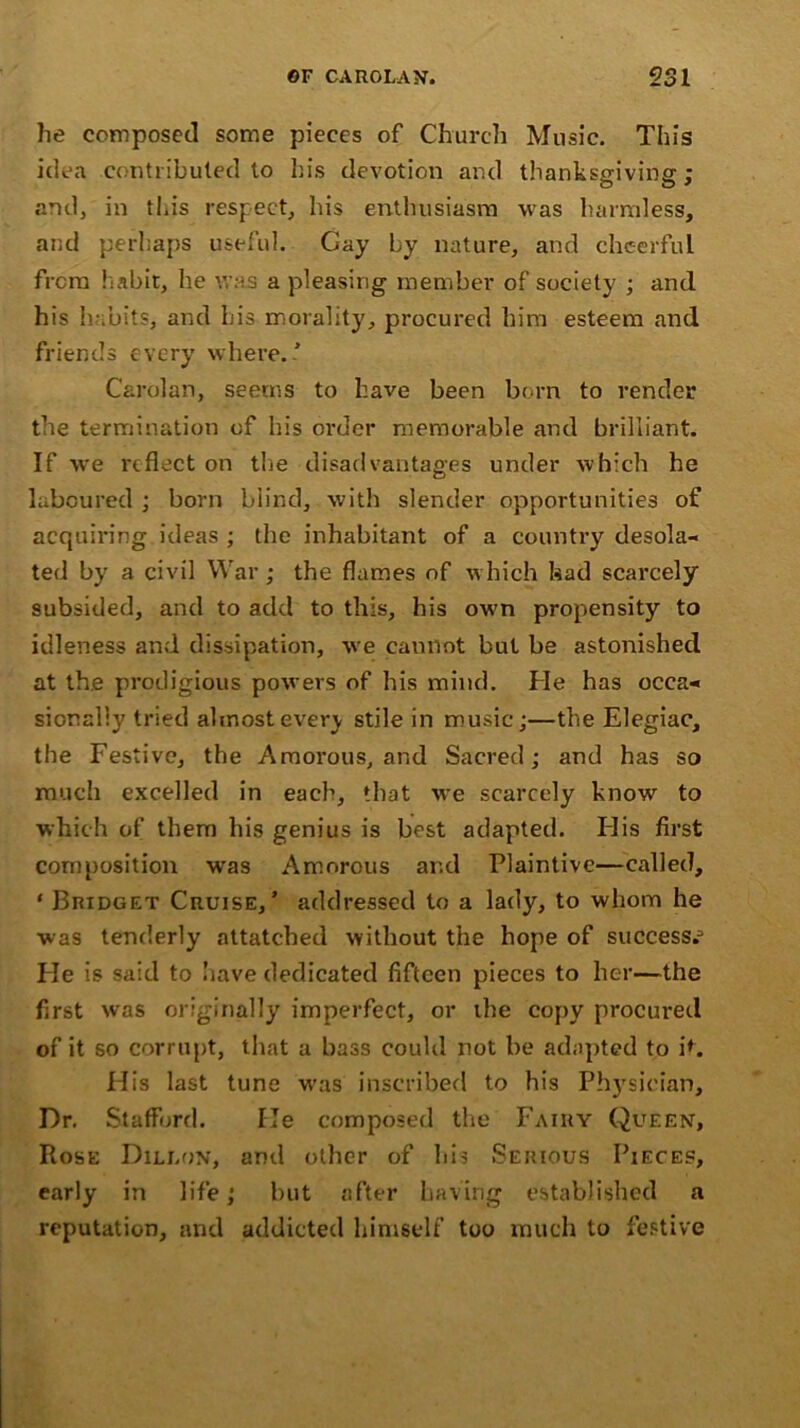 lie composed some pieces of Church Music. This idea contributed to his devotion and thanksgiving; and, in this respect, his enthusiasm was harmless, and perhaps useful. Gay by nature, and cheerful from habit, he was a pdeasing member of society ; and his habits, and his morality, procured him esteem and friends every where.’ Cardan, seems to have been born to render the termination of his order memorable and brilliant. If we reflect on the disadvantages under which he laboured ; born blind, with slender opportunities of acquiring ideas ; the inhabitant of a country desola- ted by a civil War; the flames of which had scarcely subsided, and to add to this, his own propensity to idleness and dissipation, we cannot but be astonished at the prodigious powers of his mind. He has occa- sionally tried almost ever}- stile in music;—the Elegiac, the Festive, the Amorous, and Sacred; and has so much excelled in each, that we scarcely know to which of them his genius is best adapted. His first composition was Amorous and Plaintive—called, * Bridget Cruise,’ addressed to a lady, to whom he was tenderly attatched without the hope of success.- He is said to have dedicated fifteen pieces to her—the first was originally imperfect, or the copy procured of it so corrupt, that a bass could not be adapted to it. His last tune was inscribed to his Physician, Dr. Stafford. He composed the Fairy Queen, Rose Dillon, and other of his Serious Pieces, early in life; but after having established a reputation, and addicted himself too much to festive